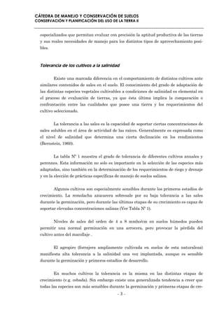 CÁTEDRA DE MANEJO Y CONSERVACIÓN DE SUELOS
CONSERVACIÓN Y PLANIFICACIÓN DEL USO DE LA TIERRA II


  especializados que permitan evaluar con precisión la aptitud productiva de las tierras
  y sus reales necesidades de manejo para los distintos tipos de aprovechamiento posi-
  bles.



  Tolerancia de los cultivos a la salinidad

          Existe una marcada diferencia en el comportamiento de distintos cultivos ante
  similares contenidos de sales en el suelo. El conocimiento del grado de adaptación de
  las distintas especies vegetales cultivables a condiciones de salinidad es elemental en
  el proceso de evaluación de tierras, ya que ésta última implica la comparación o
  confrontación entre las cualidades que posee una tierra y los requerimientos del
  cultivo seleccionado.


          La tolerancia a las sales es la capacidad de soportar ciertas concentraciones de
  sales solubles en el área de actividad de las raíces. Generalmente es expresada como
  el nivel de salinidad que determina una cierta declinación en los rendimientos
  (Bernstein, 1960).


          La tabla Nº 1 muestra el grado de tolerancia de diferentes cultivos anuales y
  perennes. Esta información no solo es importante en la selección de las especies más
  adaptadas, sino también en la determinación de los requerimientos de riego y drenaje
  y en la elección de prácticas específicas de manejo de suelos salinos.


          Algunos cultivos son especialmente sensibles durante los primeros estadíos de
  crecimiento. La remolacha azucarera sobresale por su baja tolerancia a las sales
  durante la germinación, pero durante las últimas etapas de su crecimiento es capaz de
  soportar elevadas concentraciones salinas (Ver Tabla Nº 1).


          Niveles de sales del orden de 4 a 8 mmho/cm en suelos húmedos pueden
  permitir una normal germinación en una arrocera, pero provocar la pérdida del
  cultivo antes del macollaje .


          El agropiro (forrajera ampliamente cultivada en suelos de esta naturaleza)
  manifiesta alta tolerancia a la salinidad una vez implantada, aunque es sensible
  durante la germinación y primeros estadíos de desarrollo.


          En muchos cultivos la tolerancia es la misma en las distintas etapas de
  crecimiento (v.g. cebada). Sin embargo existe una generalizada tendencia a creer que
  todas las especies son más sensibles durante la germinación y primeras etapas de cre-
                                            -3-
 