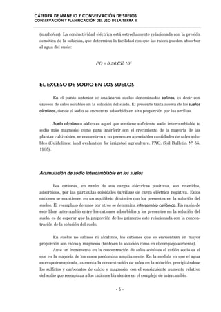 CÁTEDRA DE MANEJO Y CONSERVACIÓN DE SUELOS
CONSERVACIÓN Y PLANIFICACIÓN DEL USO DE LA TIERRA II


  (mmho/cm). La conductividad eléctrica está estrechamente relacionada con la presión
  osmótica de la solución, que determina la facilidad con que las raíces pueden absorber
  el agua del suelo:



                                  PO = 0.36.CE.10 3



  EL EXCESO DE SODIO EN LOS SUELOS

           En el punto anterior se analizaron suelos denominados salinos, es decir con
  excesos de sales solubles en la solución del suelo. El presente trata acerca de los suelos
  alcalinos, donde el sodio se encuentra adsorbido en alta proporción por las arcillas.


           Suelo alcalino o sódico es aquel que contiene suficiente sodio intercambiable (o
  sodio más magnesio) como para interferir con el crecimiento de la mayoría de las
  plantas cultivables, se encuentren o no presentes apreciables cantidades de sales solu-
  bles (Guidelines: land evaluation for irrigated agriculture. FAO. Soil Bulletin Nº 55.
  1985).




  Acumulación de sodio intercambiable en los suelos

           Los cationes, en razón de sus cargas eléctricas positivas, son retenidos,
  adsorbidos, por las partículas coloidales (arcillas) de carga eléctrica negativa. Estos
  cationes se mantienen en un equilibrio dinámico con los presentes en la solución del
  suelos. El reemplazo de unos por otros se denomina intercambio catiónico. En razón de
  este libre intercambio entre los cationes adsorbidos y los presentes en la solución del
  suelo, es de esperar que la proporción de los primeros este relacionada con la concen-
  tración de la solución del suelo.


           En suelos no salinos ni alcalinos, los cationes que se encuentran en mayor
  proporción son calcio y magnesio (tanto en la solución como en el complejo sorbente).
           Ante un incremento en la concentración de sales solubles el catión sodio es el
  que en la mayoría de los casos predomina ampliamente. En la medida en que el agua
  es evapotranspirada, aumenta la concentración de sales en la solución, precipitándose
  los sulfatos y carbonatos de calcio y magnesio, con el consiguiente aumento relativo
  del sodio que reemplaza a los cationes bivalentes en el complejo de intercambio.


                                             -5-
 