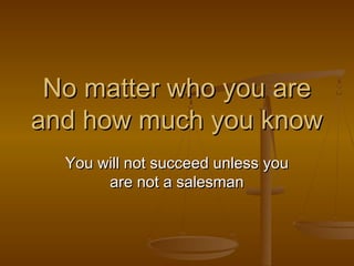 No matter who you are
and how much you know
You will not succeed unless you
are not a salesman
