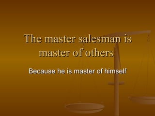 The master salesman is
master of others
Because he is master of himself