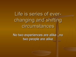 Life is series of ever-
changing and shifting
circumstances
No two experiences are alike ,,no
two people are alike