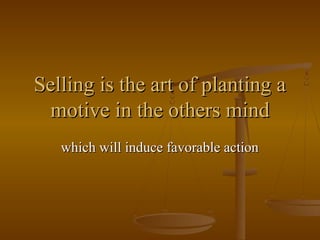 Selling is the art of planting a
motive in the others mind
which will induce favorable action