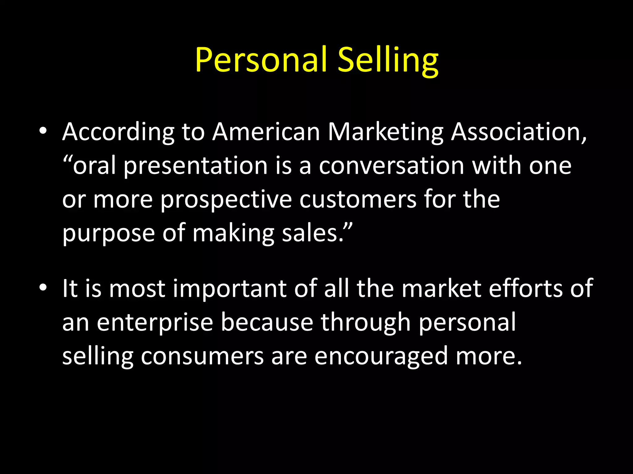 Personal Selling
• According to American Marketing Association,
  “oral presentation is a conversation with one
  or more prospective customers for the
  purpose of making sales.”
• It is most important of all the market efforts of
  an enterprise because through personal
  selling consumers are encouraged more.
 