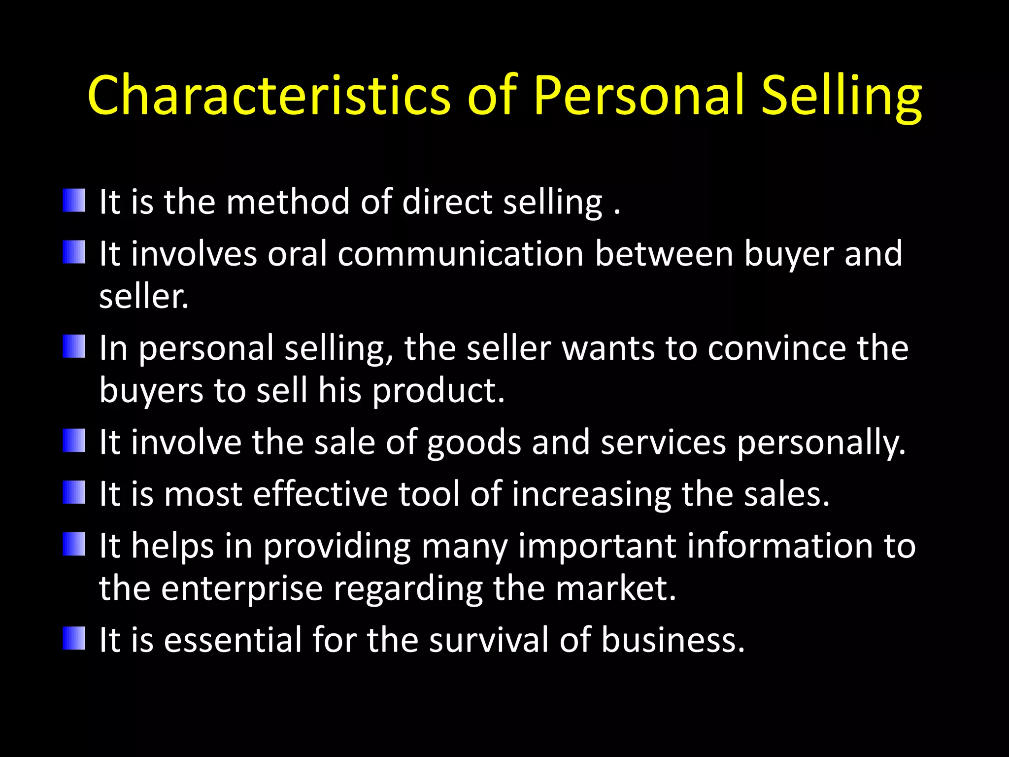 Characteristics of Personal Selling
It is the method of direct selling .
It involves oral communication between buyer and
seller.
In personal selling, the seller wants to convince the
buyers to sell his product.
It involve the sale of goods and services personally.
It is most effective tool of increasing the sales.
It helps in providing many important information to
the enterprise regarding the market.
It is essential for the survival of business.
 