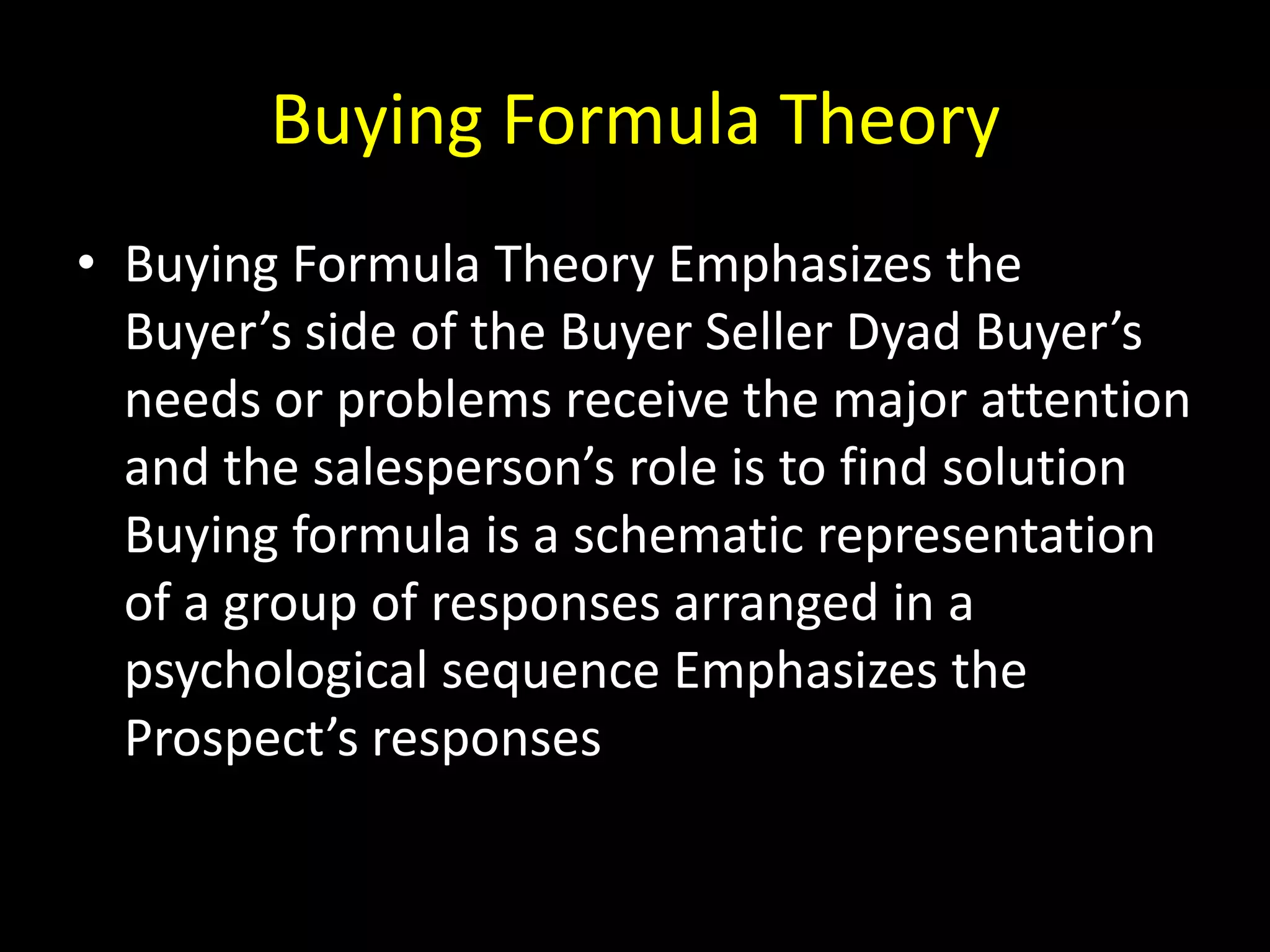 Buying Formula Theory
• Buying Formula Theory Emphasizes the
  Buyer’s side of the Buyer Seller Dyad Buyer’s
  needs or problems receive the major attention
  and the salesperson’s role is to find solution
  Buying formula is a schematic representation
  of a group of responses arranged in a
  psychological sequence Emphasizes the
  Prospect’s responses
 
