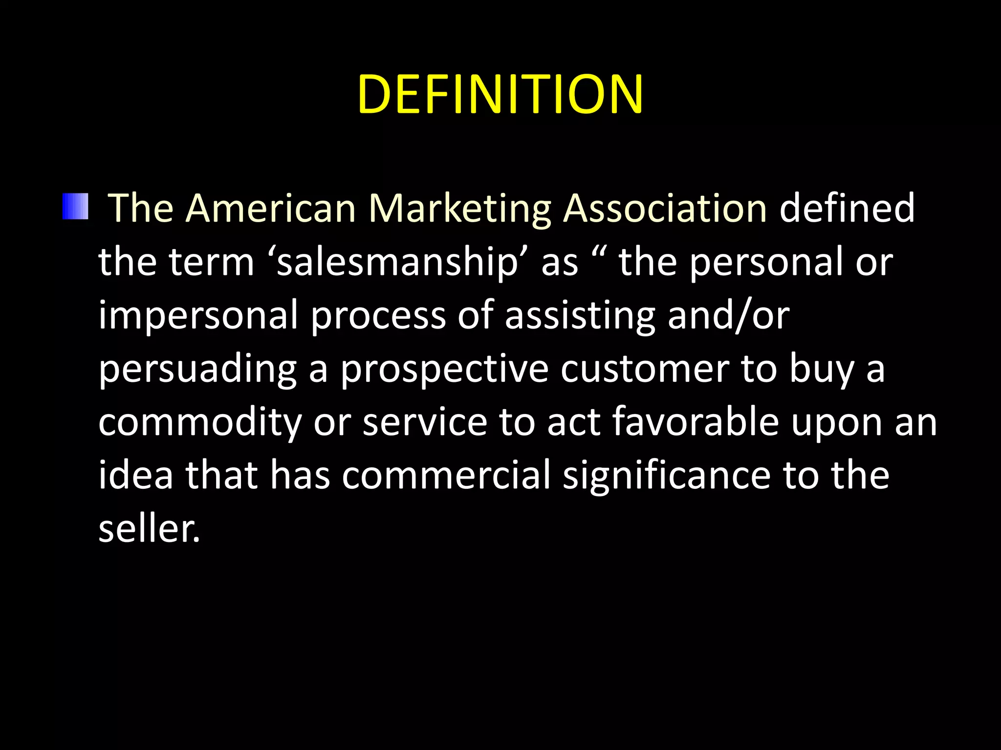 DEFINITION
 The American Marketing Association defined
the term ‘salesmanship’ as “ the personal or
impersonal process of assisting and/or
persuading a prospective customer to buy a
commodity or service to act favorable upon an
idea that has commercial significance to the
seller.
 