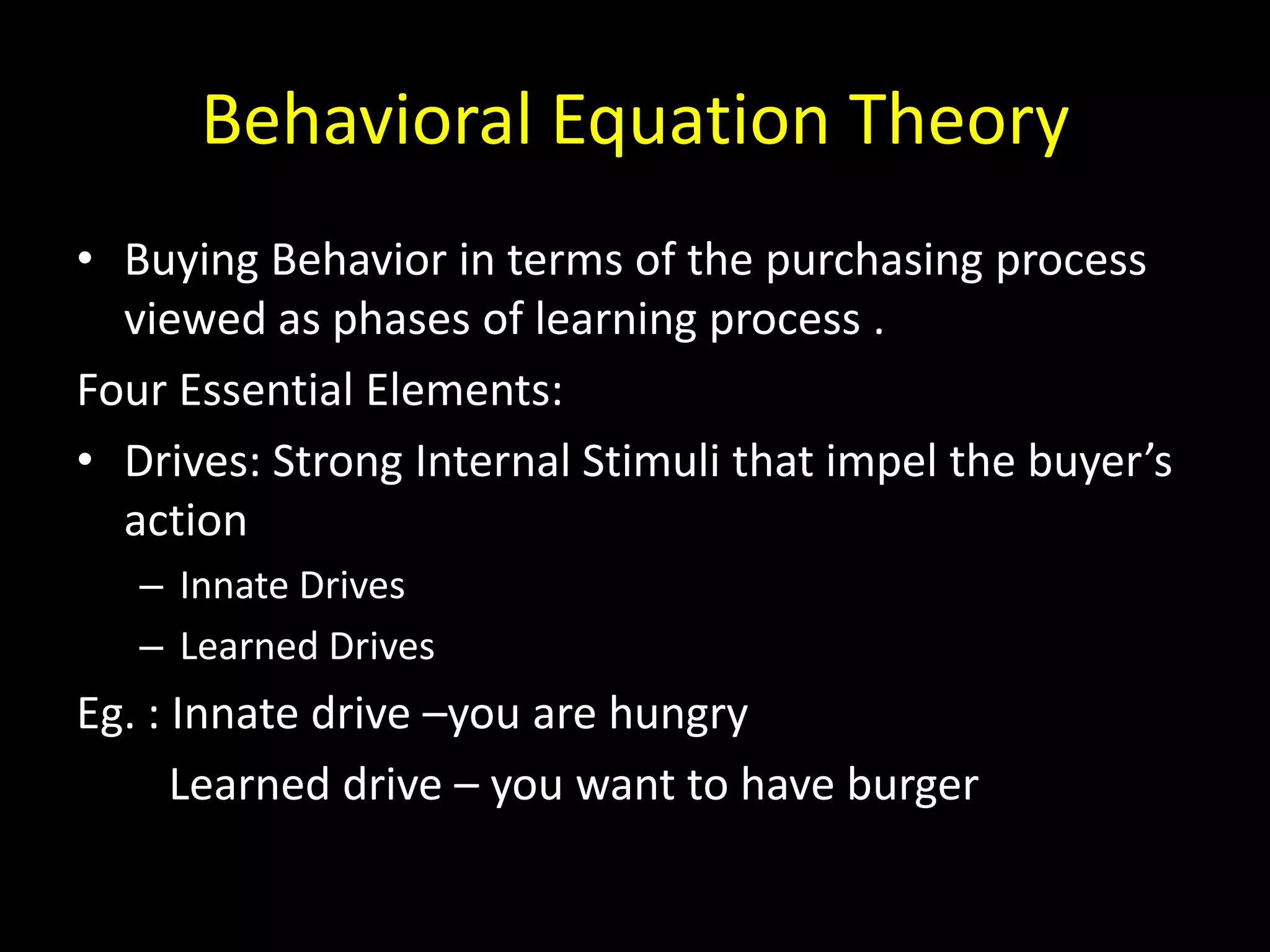 Behavioral Equation Theory
• Buying Behavior in terms of the purchasing process
  viewed as phases of learning process .
Four Essential Elements:
• Drives: Strong Internal Stimuli that impel the buyer’s
  action
   – Innate Drives
   – Learned Drives
Eg. : Innate drive –you are hungry
      Learned drive – you want to have burger
 