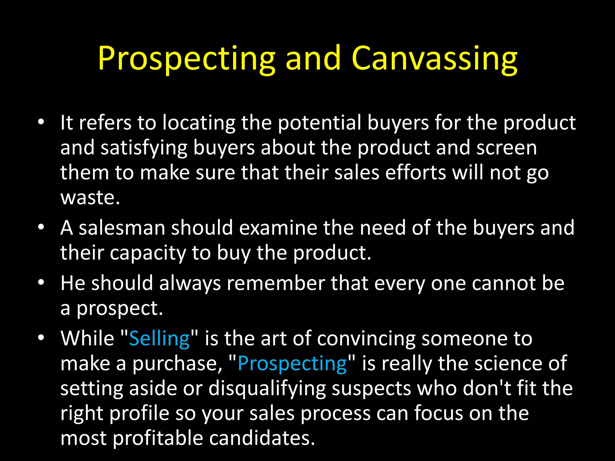 Prospecting and Canvassing
• It refers to locating the potential buyers for the product
  and satisfying buyers about the product and screen
  them to make sure that their sales efforts will not go
  waste.
• A salesman should examine the need of the buyers and
  their capacity to buy the product.
• He should always remember that every one cannot be
  a prospect.
• While "Selling" is the art of convincing someone to
  make a purchase, "Prospecting" is really the science of
  setting aside or disqualifying suspects who don't fit the
  right profile so your sales process can focus on the
  most profitable candidates.
 