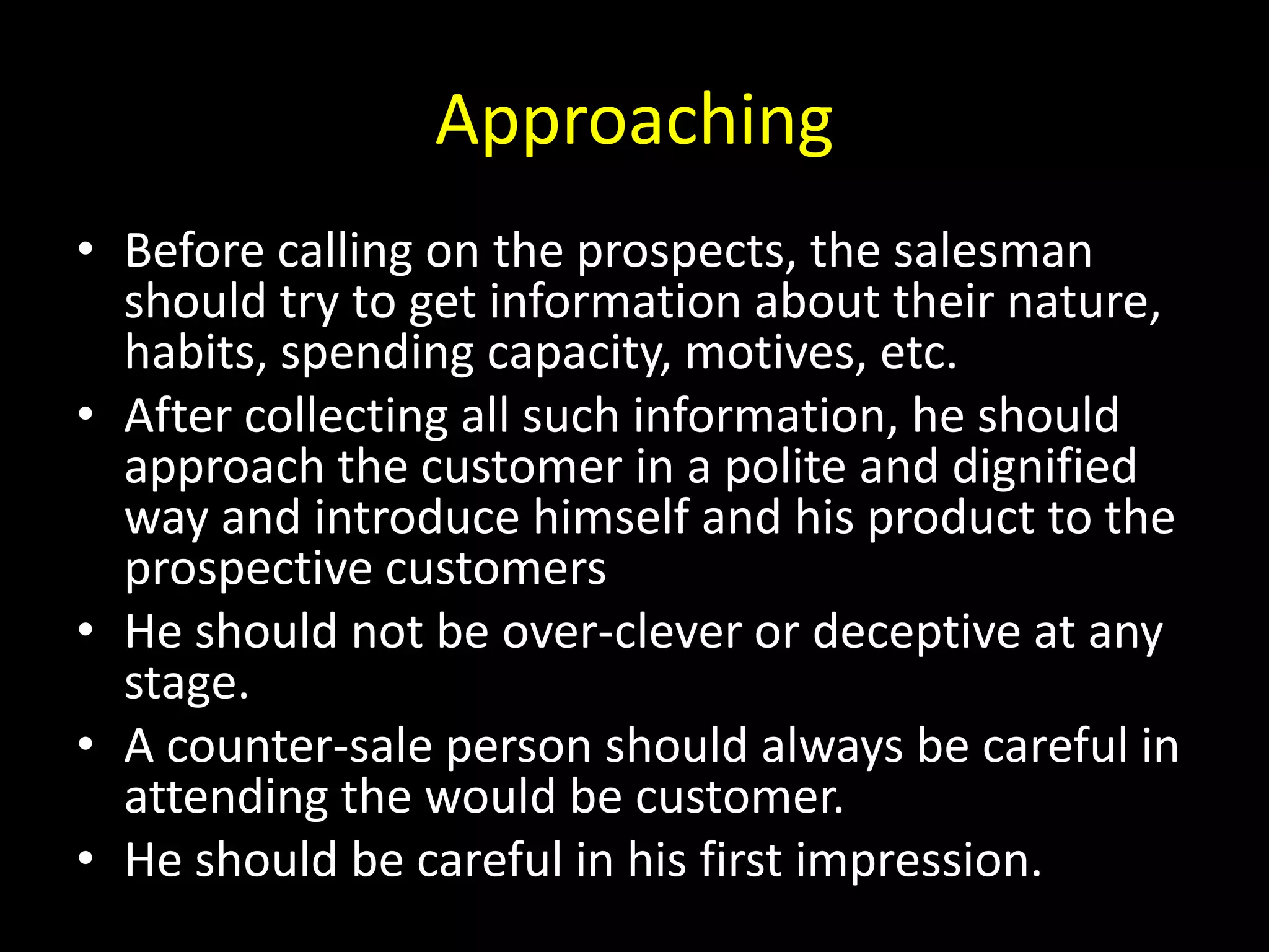 Approaching
• Before calling on the prospects, the salesman
  should try to get information about their nature,
  habits, spending capacity, motives, etc.
• After collecting all such information, he should
  approach the customer in a polite and dignified
  way and introduce himself and his product to the
  prospective customers
• He should not be over-clever or deceptive at any
  stage.
• A counter-sale person should always be careful in
  attending the would be customer.
• He should be careful in his first impression.
 