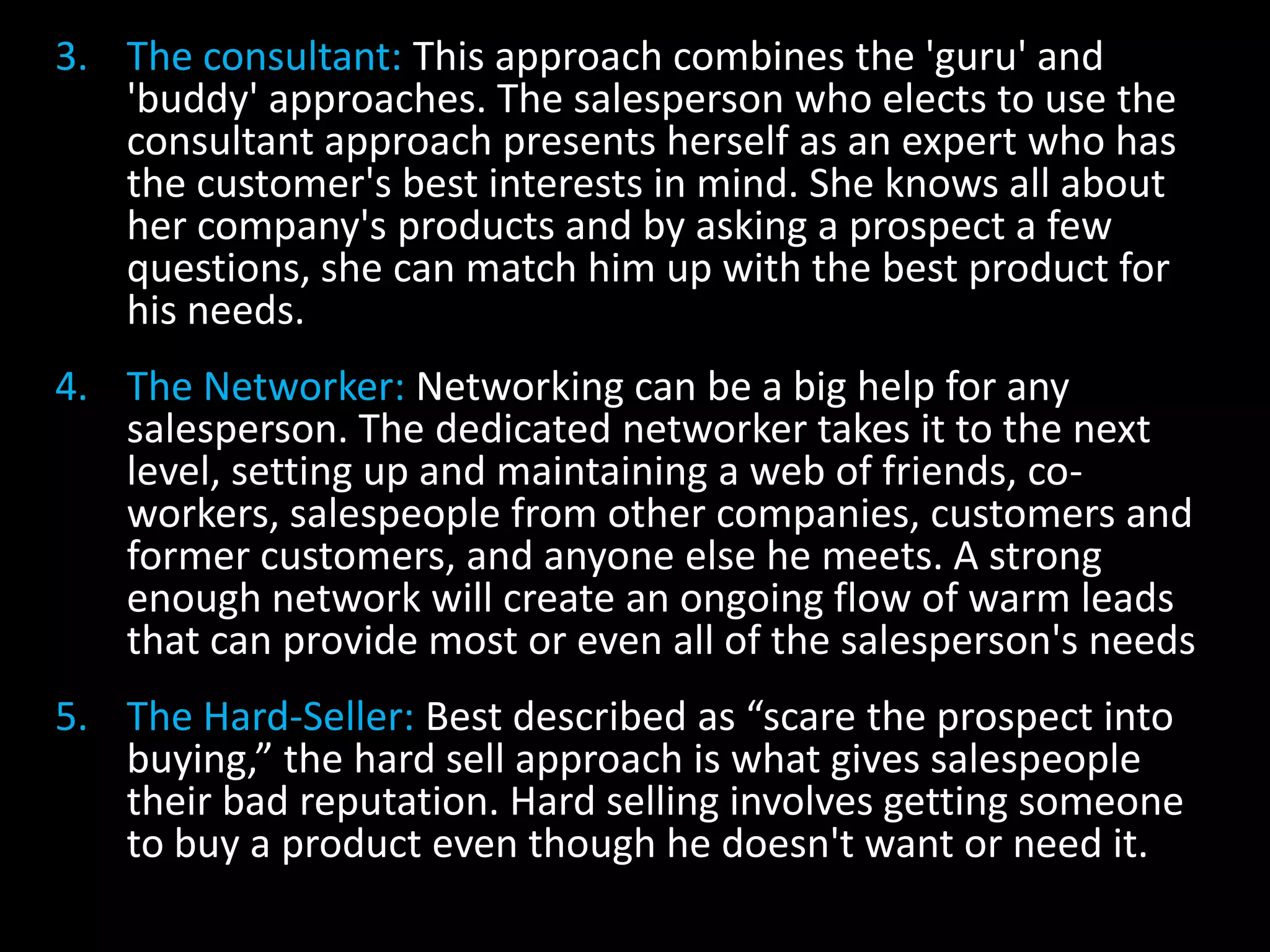 3. The consultant: This approach combines the 'guru' and
   'buddy' approaches. The salesperson who elects to use the
   consultant approach presents herself as an expert who has
   the customer's best interests in mind. She knows all about
   her company's products and by asking a prospect a few
   questions, she can match him up with the best product for
   his needs.
4. The Networker: Networking can be a big help for any
   salesperson. The dedicated networker takes it to the next
   level, setting up and maintaining a web of friends, co-
   workers, salespeople from other companies, customers and
   former customers, and anyone else he meets. A strong
   enough network will create an ongoing flow of warm leads
   that can provide most or even all of the salesperson's needs
5. The Hard-Seller: Best described as “scare the prospect into
   buying,” the hard sell approach is what gives salespeople
   their bad reputation. Hard selling involves getting someone
   to buy a product even though he doesn't want or need it.
 
