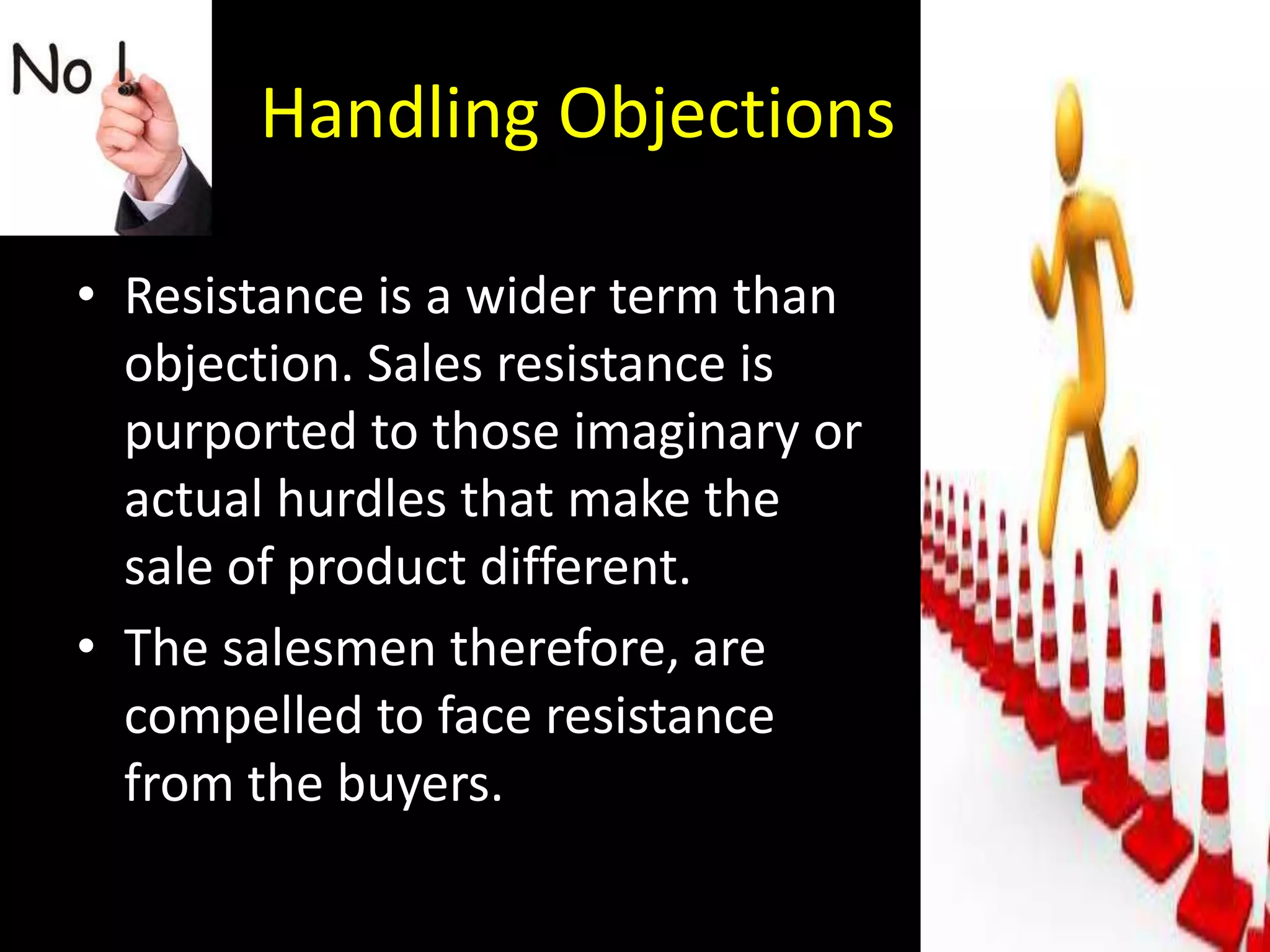 Handling Objections

• Resistance is a wider term than
  objection. Sales resistance is
  purported to those imaginary or
  actual hurdles that make the
  sale of product different.
• The salesmen therefore, are
  compelled to face resistance
  from the buyers.
 