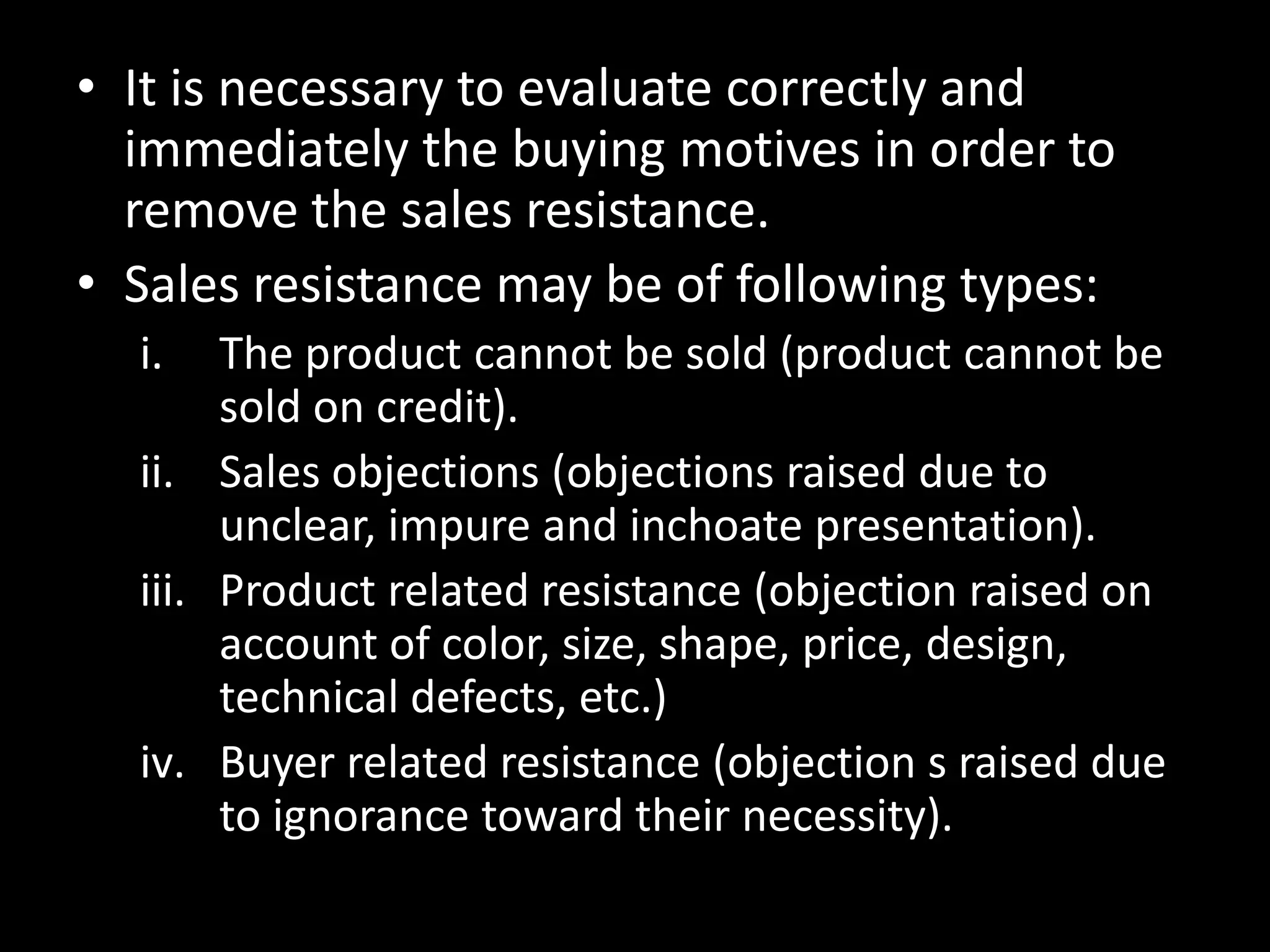 • It is necessary to evaluate correctly and
  immediately the buying motives in order to
  remove the sales resistance.
• Sales resistance may be of following types:
  i.   The product cannot be sold (product cannot be
       sold on credit).
  ii. Sales objections (objections raised due to
       unclear, impure and inchoate presentation).
  iii. Product related resistance (objection raised on
       account of color, size, shape, price, design,
       technical defects, etc.)
  iv. Buyer related resistance (objection s raised due
       to ignorance toward their necessity).
 