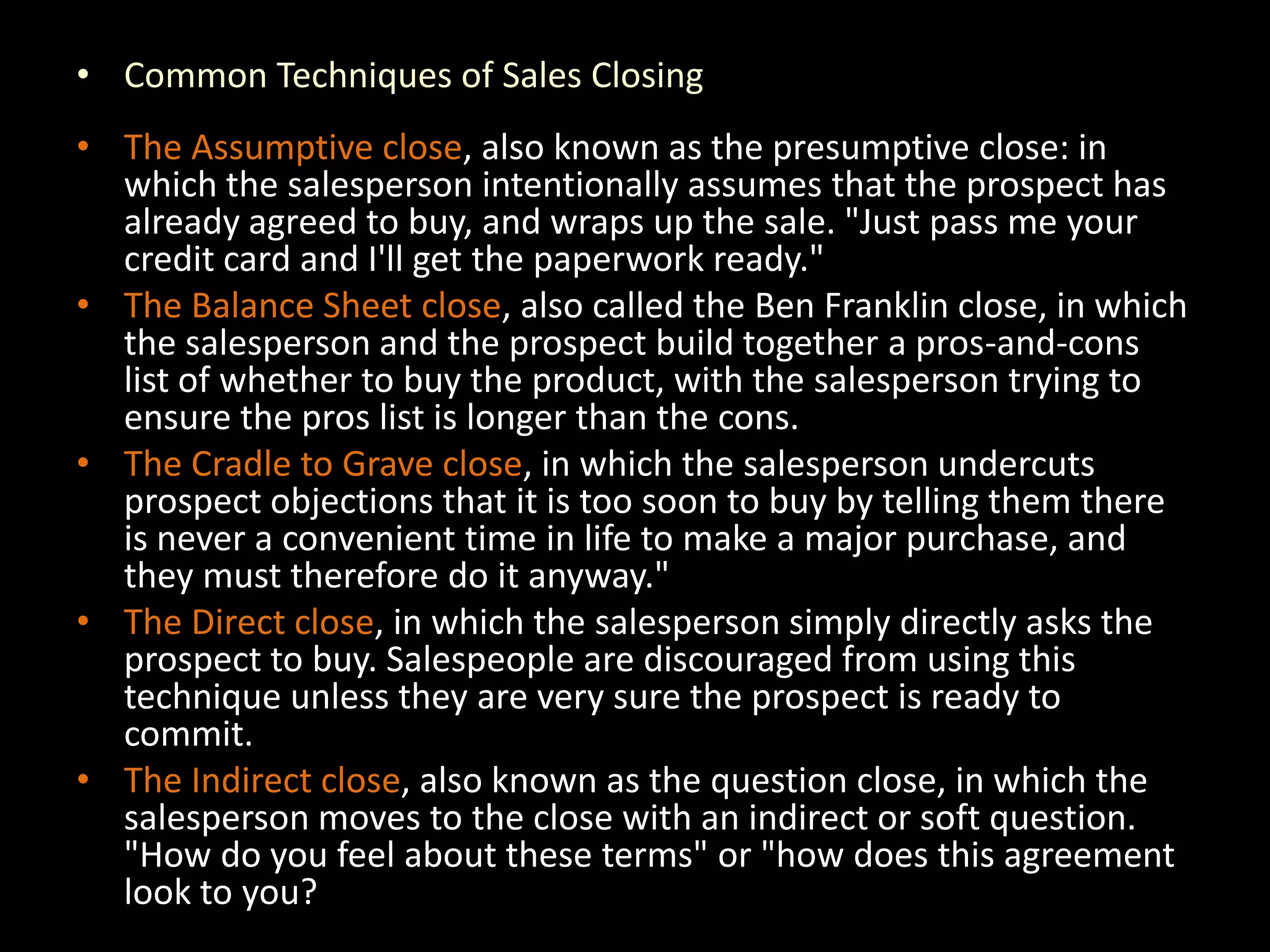 • Common Techniques of Sales Closing
• The Assumptive close, also known as the presumptive close: in
  which the salesperson intentionally assumes that the prospect has
  already agreed to buy, and wraps up the sale. "Just pass me your
  credit card and I'll get the paperwork ready."
• The Balance Sheet close, also called the Ben Franklin close, in which
  the salesperson and the prospect build together a pros-and-cons
  list of whether to buy the product, with the salesperson trying to
  ensure the pros list is longer than the cons.
• The Cradle to Grave close, in which the salesperson undercuts
  prospect objections that it is too soon to buy by telling them there
  is never a convenient time in life to make a major purchase, and
  they must therefore do it anyway."
• The Direct close, in which the salesperson simply directly asks the
  prospect to buy. Salespeople are discouraged from using this
  technique unless they are very sure the prospect is ready to
  commit.
• The Indirect close, also known as the question close, in which the
  salesperson moves to the close with an indirect or soft question.
  "How do you feel about these terms" or "how does this agreement
  look to you?
 