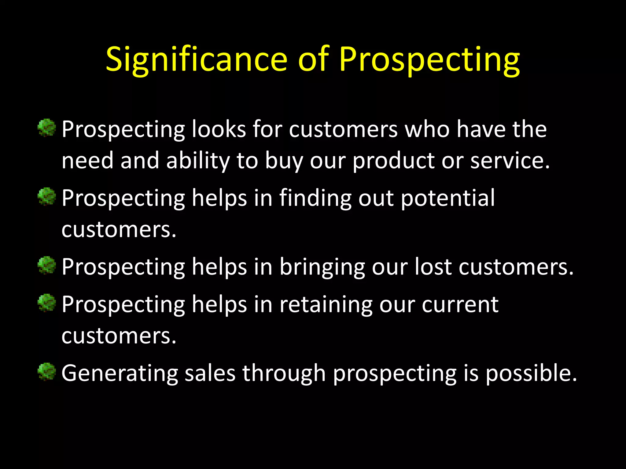 Significance of Prospecting
Prospecting looks for customers who have the
need and ability to buy our product or service.
Prospecting helps in finding out potential
customers.
Prospecting helps in bringing our lost customers.
Prospecting helps in retaining our current
customers.
Generating sales through prospecting is possible.
 