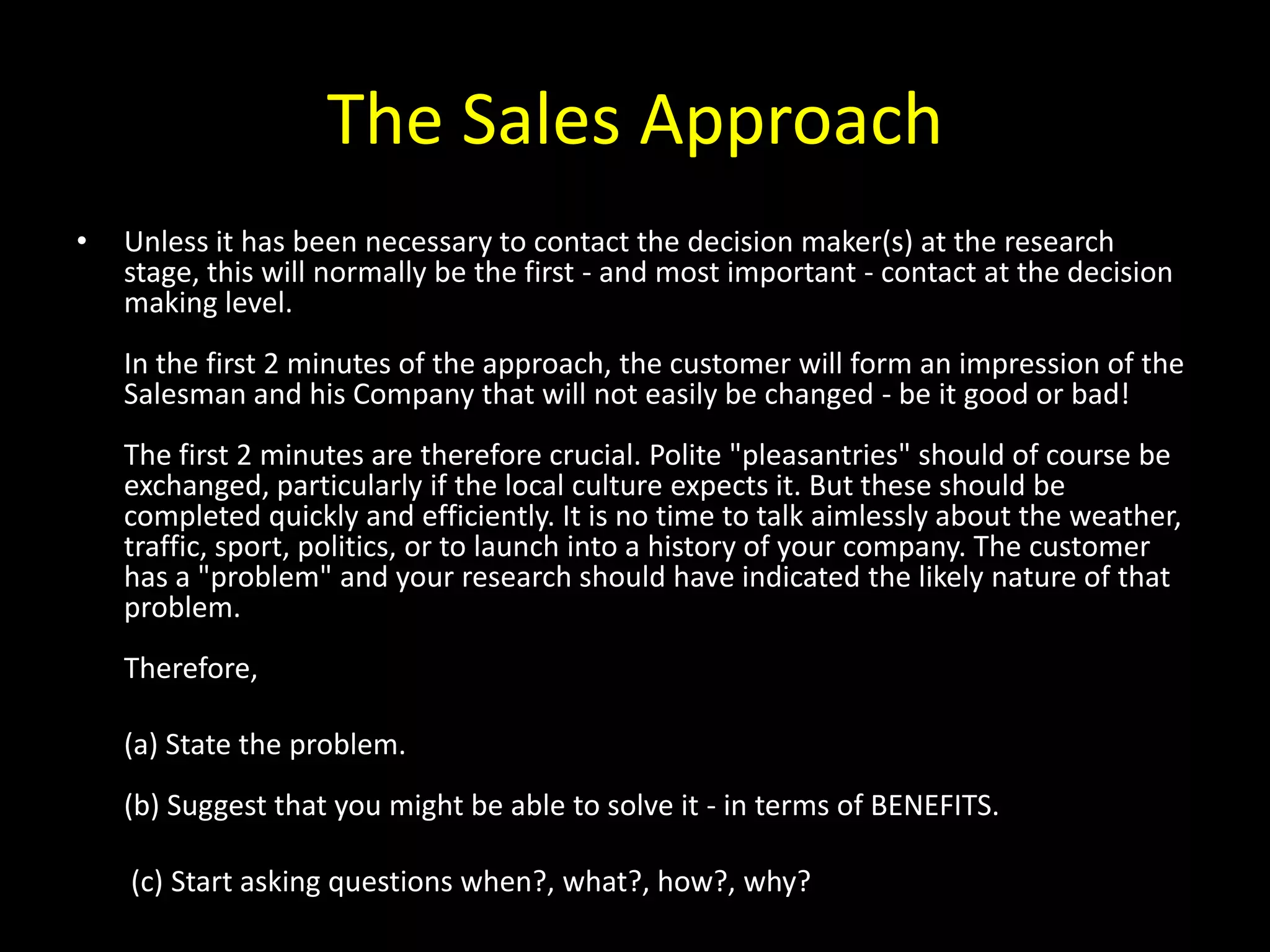 The Sales Approach
•   Unless it has been necessary to contact the decision maker(s) at the research
    stage, this will normally be the first - and most important - contact at the decision
    making level.
    In the first 2 minutes of the approach, the customer will form an impression of the
    Salesman and his Company that will not easily be changed - be it good or bad!
    The first 2 minutes are therefore crucial. Polite "pleasantries" should of course be
    exchanged, particularly if the local culture expects it. But these should be
    completed quickly and efficiently. It is no time to talk aimlessly about the weather,
    traffic, sport, politics, or to launch into a history of your company. The customer
    has a "problem" and your research should have indicated the likely nature of that
    problem.
    Therefore,

    (a) State the problem.
    (b) Suggest that you might be able to solve it - in terms of BENEFITS.

    (c) Start asking questions when?, what?, how?, why?
 
