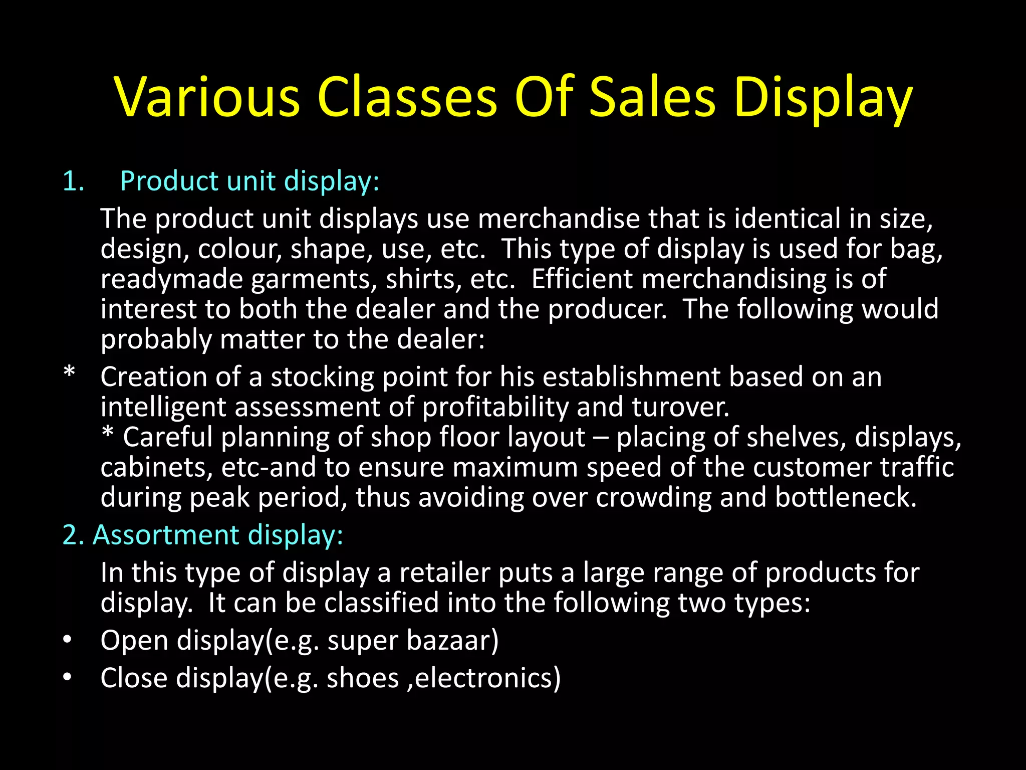 Various Classes Of Sales Display
1.   Product unit display:
   The product unit displays use merchandise that is identical in size,
   design, colour, shape, use, etc. This type of display is used for bag,
   readymade garments, shirts, etc. Efficient merchandising is of
   interest to both the dealer and the producer. The following would
   probably matter to the dealer:
* Creation of a stocking point for his establishment based on an
   intelligent assessment of profitability and turover.
   * Careful planning of shop floor layout – placing of shelves, displays,
   cabinets, etc-and to ensure maximum speed of the customer traffic
   during peak period, thus avoiding over crowding and bottleneck.
2. Assortment display:
   In this type of display a retailer puts a large range of products for
   display. It can be classified into the following two types:
• Open display(e.g. super bazaar)
• Close display(e.g. shoes ,electronics)
 