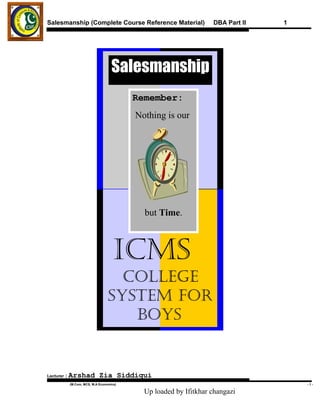 Salesmanship (Complete Course Reference Material)                 DBA Part II   1




                                    Salesmanship
                                          Remember:
                                          Nothing is our




                                            but Time.



                                     ICMS
                                    College
                                  SySteM for
                                     BoyS


Lecturer   : Arshad          Zia Siddiqui
           .(M.Com, MCS, M.A Economics)                                             -1-

                                            Up loaded by Ifitkhar changazi
 
