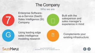 www.SALESMAPLE.com
SALESMAPLE INC. | e-mail: hello@salesmaple.com
Enterprise Software-
as-a-Service (SaaS)
Sales Intelligence (SI)
Company
The Company
Who we are
!
!
Built with the
salesperson and
sales manager’s
experience in mind7
G
Complements your
existing
infrastructure
Using leading edge
sales intelligence
modeling research
 