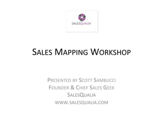 SALES	
  MAPPING	
  WORKSHOP	
  
                       	
  
    PRESENTED	
  BY	
  SCOTT	
  SAMBUCCI	
  
    FOUNDER	
  &	
  CHIEF	
  SALES	
  GEEK	
  
            SALESQUALIA	
  
       WWW.SALESQUALIA.COM	
  
 