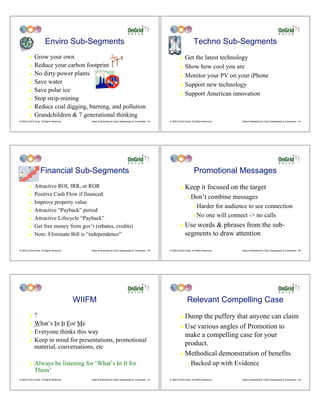 Enviro Sub-Segments                                                                                     Techno Sub-Segments
         ! Grow your own                                                                                           ! Get the latest technology
         ! Reduce your carbon footprint                                                                            ! Show how cool you are
         ! No dirty power plants
                                                                                                                   ! Monitor your PV on your iPhone
         ! Save water
                                                                                                                   ! Support new technology
         ! Save polar ice
                                                                                                                   ! Support American innovation
         ! Stop strip-mining

         ! Reduce coal digging, burning, and pollution

         ! Grandchildren & 7 generational thinking
© 2009 OnGrid Solar, All Rights Reserved.      Sales & Marketing for Solar Salespeople & Companies - 43   © 2009 OnGrid Solar, All Rights Reserved.   Sales & Marketing for Solar Salespeople & Companies - 44




                    Financial Sub-Segments                                                                                       Promotional Messages
         !    Attractive ROI, IRR, or ROR                                                                          !    Keep it focused on the target
         !    Positive Cash Flow if financed
                                                                                                                          "   Don’t combine messages
         !    Improve property value
                                                                                                                                #Harder for audience to see connection
         !    Attractive “Payback” period
                                                                                                                                #No one will connect -> no calls
         !    Attractive Lifecycle “Payback”
         !    Get free money from gov’t (rebates, credits)                                                         !    Use words & phrases from the sub-
         !    Note: Eliminate Bill is “independence”                                                                    segments to draw attention

© 2009 OnGrid Solar, All Rights Reserved.      Sales & Marketing for Solar Salespeople & Companies - 45   © 2009 OnGrid Solar, All Rights Reserved.   Sales & Marketing for Solar Salespeople & Companies - 46




                                            WIIFM                                                                         Relevant Compelling Case
         ! ?                                                                                                       ! Dump the puffery that anyone can claim
         ! What’s In It For Me
                                                                                                                   ! Use various angles of Promotion to
         ! Everyone thinks this way
                                                                                                                     make a compelling case for your
         ! Keep in mind for presentations, promotional
           material, conversations, etc
                                                                                                                     product.
                                                                                                                   ! Methodical demonstration of benefits

         !    Always be listening for ‘What’s In It for                                                                   "   Backed up with Evidence
              Them’
© 2009 OnGrid Solar, All Rights Reserved.      Sales & Marketing for Solar Salespeople & Companies - 47   © 2009 OnGrid Solar, All Rights Reserved.   Sales & Marketing for Solar Salespeople & Companies - 48
 