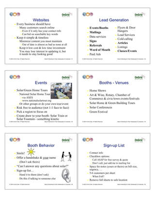 Websites                                                                                         Lead Generation
         !    Every business should have
                "   Many customers search online                                                                     ! Events/Booths                          ! Flyers & Door
                      # Even if it only has your contact info
                                                                                                                     ! Mailings
                                                                                                                                                                Hangers
                      # Can bid on searchable key words
                                                                                                                                                              ! Lead Services
                                                                                                                     ! Data services
         !    Keep it simple & timeless                                                                                                                       ! Cold calling
                "   Minimize content you must maintain                                                               ! Signs
                                                                                                                                                              ! Articles
                      #   Out of date is almost as bad as none at all                                                ! Referrals
                "   Keep it low cost & low time investment                                                                                                    ! Listings
                                                                                                                     ! Word of Mouth
                "   You may lose interest in updating it, but                                                                                                 ! Classes/Events
                    it needs to stay looking good                                                                    ! Paid Ads

© 2009 OnGrid Solar, All Rights Reserved.        Sales & Marketing for Solar Salespeople & Companies - 61   © 2009 OnGrid Solar, All Rights Reserved.             Sales & Marketing for Solar Salespeople & Companies - 62




                                             Events                                                                                           Booths - Venues
         !    Solar/Green Home Tours                                                                                 ! Home Shows
                "   National Solar Home Tour                                                                         ! Art & Wine, Rotary, Chamber of
                      #   via ASES                                                                                     Commerce & civic/town events/festivals
                      #   www.nationalsolartour.org
                "   Or other groups or do your own tour/event                                                        ! Solar Home & Green Building Tours

         ! Risk free to audience (not 1-1 face to face)                                                              ! Solar Conferences

         ! Pick a region to focus on                                                                                 ! Green Festival

         ! Create draw to your booth: Solar Train or
           Solar Fountain - something kinetic
© 2009 OnGrid Solar, All Rights Reserved.        Sales & Marketing for Solar Salespeople & Companies - 63   © 2009 OnGrid Solar, All Rights Reserved.             Sales & Marketing for Solar Salespeople & Companies - 64




                                    Booth Behavior                                                                                                      Sign-up List
         ! Smile!                                                                                                    !    Contact info
                                                                                                                     !    Checkbox options:
         ! Offer a handshake & your name
                                                                                                                            "   Call ASAP for free survey & quote
                "   (Don’t ask theirs)                                                                                      "   Don’t call, just add me to mailing list
         ! “Can I answer any questions about solar?”                                                                 !    Space for notes (yours or theirs) on bill size,
         ! Sign-up list…
                                                                                                                          urgency, …
                                                                                                                     !    5-6 customers per sheet
                " Hand it to them (don’t ask)
                                                                                                                            "   When Full?
                " Do this if talking to someone else
                                                                                                                     !    Remove full sheets to safe location
© 2009 OnGrid Solar, All Rights Reserved.        Sales & Marketing for Solar Salespeople & Companies - 65   © 2009 OnGrid Solar, All Rights Reserved.             Sales & Marketing for Solar Salespeople & Companies - 66
 