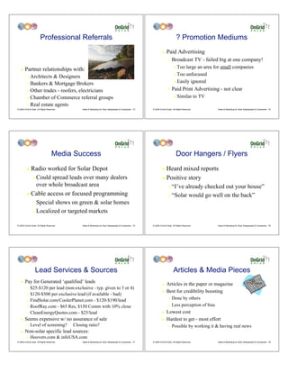 Professional Referrals                                                                                     ? Promotion Mediums
                                                                                                                    !    Paid Advertising
                                                                                                                           "   Broadcast TV - failed big at one company!
   !    Partner relationships with:                                                                                              # Too large an area for small companies
                                                                                                                                 # Too unfocused
         " Architects & Designers
                                                                                                                                 # Easily ignored
         " Bankers & Mortgage Brokers

         " Other trades - roofers, electricians                                                                            "   Paid Print Advertising - not clear
         " Chamber of Commerce referral groups                                                                                   #   Similar to TV
         " Real estate agents
© 2009 OnGrid Solar, All Rights Reserved.       Sales & Marketing for Solar Salespeople & Companies - 73   © 2009 OnGrid Solar, All Rights Reserved.   Sales & Marketing for Solar Salespeople & Companies - 74




                                    Media Success                                                                                  Door Hangers / Flyers
         !    Radio worked for Solar Depot                                                                          ! Heard mixed reports
                "   Could spread leads over many dealers                                                            ! Positive story
                    over whole broadcast area                                                                              " “I’ve already checked out your house”
         !    Cable access or focused programming                                                                          " “Solar would go well on the back”
                " Special shows on green & solar homes
                " Localized or targeted markets


© 2009 OnGrid Solar, All Rights Reserved.       Sales & Marketing for Solar Salespeople & Companies - 75   © 2009 OnGrid Solar, All Rights Reserved.   Sales & Marketing for Solar Salespeople & Companies - 76




                   Lead Services & Sources                                                                                      Articles & Media Pieces
   !    Pay for Generated ‘qualified’ leads                                                                         !    Articles in the paper or magazine
         " $25-$120 per lead (non-exclusive - typ. given to 3 or 4)
                                                                                                                    !    Best for credibility boosting
         " $120-$500 per exclusive lead (if available - bad)

         " FindSolar.com/CoolerPlanet.com - $120-$190/lead
                                                                                                                           " Done by others
                                                                                                                           " Less perception of bias
         " RoofRay.com - $65 Res, $150 Comm with 10% close

         " CleanEnergyQuotes.com - $25/lead                                                                         !    Lowest cost
   !    Seems expensive w/ no assurance of sale                                                                     !    Hardest to get - most effort
         "   Level of screening?            Closing ratio?                                                                 "   Possible by working it & having real news
   !    Non-solar specific lead sources:
         "   Hoovers.com & infoUSA.com
© 2009 OnGrid Solar, All Rights Reserved.       Sales & Marketing for Solar Salespeople & Companies - 77   © 2009 OnGrid Solar, All Rights Reserved.   Sales & Marketing for Solar Salespeople & Companies - 78
 