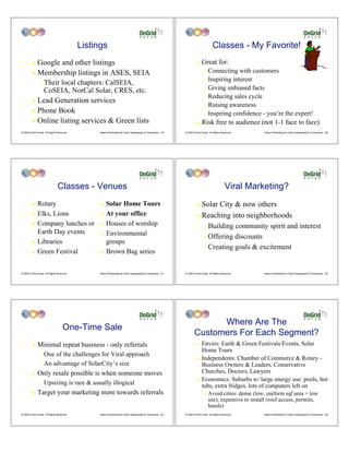 Listings                                                                                 Classes - My Favorite!
         ! Google and other listings                                                                                  !    Great for:
         ! Membership listings in ASES, SEIA                                                                                 " Connecting with customers
                                                                                                                             " Inspiring interest
                "   Their local chapters: CalSEIA,
                                                                                                                             " Giving unbiased facts
                    CoSEIA, NorCal Solar, CRES, etc.
                                                                                                                             " Reducing sales cycle
         ! Lead Generation services
                                                                                                                             " Raising awareness
         ! Phone Book
                                                                                                                             " Inspiring confidence - you’re the expert!
         ! Online listing services & Green lists                                                                      !    Risk free to audience (not 1-1 face to face)
© 2009 OnGrid Solar, All Rights Reserved.         Sales & Marketing for Solar Salespeople & Companies - 79   © 2009 OnGrid Solar, All Rights Reserved.    Sales & Marketing for Solar Salespeople & Companies - 80




                                Classes - Venues                                                                                               Viral Marketing?
         ! Rotary                                 ! Solar Home Tours                                                  ! Solar City & now others
         ! Elks, Lions                            ! At your office                                                    ! Reaching into neighborhoods
         ! Company lunches or                     ! Houses of worship
                                                                                                                             " Building community spirit and interest
           Earth Day events                       ! Environmental
                                                                                                                             " Offering discounts
         ! Libraries                                groups
                                                                                                                             " Creating goals & excitement
         ! Green Festival                         ! Brown Bag series




© 2009 OnGrid Solar, All Rights Reserved.         Sales & Marketing for Solar Salespeople & Companies - 81   © 2009 OnGrid Solar, All Rights Reserved.    Sales & Marketing for Solar Salespeople & Companies - 82




                                                                                                                           Where Are The
                                    One-Time Sale
                                                                                                                     Customers For Each Segment?
         !    Minimal repeat business - only referrals                                                                !    Enviro: Earth & Green Festivals/Events, Solar
                                                                                                                           Home Tours
                " One of the challenges for Viral approach
                                                                                                                      !    Independents: Chamber of Commerce & Rotary -
                " An advantage of SolarCity’s size                                                                         Business Owners & Leaders, Conservative
         !    Only resale possible is when someone moves                                                                   Churches, Doctors, Lawyers
                                                                                                                      !    Economics: Suburbs w/ large energy use: pools, hot
                "   Upsizing is rare & usually illogical                                                                   tubs, extra fridges, lots of computers left on
         !    Target your marketing more towards referrals                                                                   "   Avoid cities: dense (low, uniform sqf area = low
                                                                                                                                 use), expensive to install (roof access, permits,
                                                                                                                                 hassle)
© 2009 OnGrid Solar, All Rights Reserved.         Sales & Marketing for Solar Salespeople & Companies - 83   © 2009 OnGrid Solar, All Rights Reserved.    Sales & Marketing for Solar Salespeople & Companies - 84
 