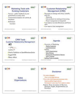 Marketing Tools with                                                                                     Customer Relationship
                           Existing Customers                                                                                        Management (CRM)
         ! Surveys - gather feedback on your                                                                          !    Necessary to manage and utilize valuable
           performance in many areas                                                                                       asset for:
         ! Testimonials & Quotes for website &
                                                                                                                             " Marketing
           brochures                                                                                                         " Sales productivity tracking & forecasting
                                                                                                                             " Project management (if integrated)
         ! References
                                                                                                                      ! Can improve several efficiencies and boost
                "   Test them                                                                                           sales
                                                                                                                      ! Can improve time management

© 2009 OnGrid Solar, All Rights Reserved.         Sales & Marketing for Solar Salespeople & Companies - 85   © 2009 OnGrid Solar, All Rights Reserved.         Sales & Marketing for Solar Salespeople & Companies - 86




                                            CRM Tools
                                                                                                                                                          Agenda
     Customer Relationship Management
                                                                                                                      !    Overview of Marketing
                                                                                                                             "   Market Segments
                                                                                                                             "   Lead Generation
                                                                                                                      !    Selling
                                                                                                                             " Sales Organizations
         ! Oracle NetSuite or SmallBusinessSuite                                                                             " Sales Process
         ! SugarCRM                                                                                                          " Proposal & Presentation Options

                                                                                                                             " Sales Training
         ! Many others
                                                                                                                      !    Selling Tools available
© 2009 OnGrid Solar, All Rights Reserved.         Sales & Marketing for Solar Salespeople & Companies - 87   © 2009 OnGrid Solar, All Rights Reserved.         Sales & Marketing for Solar Salespeople & Companies - 88




                                                                                                                                                         Disclaimer
                                                                                                                      I’m not a lawyer:
                                                                                                                       This is not legal advice
                                          Sales
                                                                                                                      This is for informational purposes only:
                                       Organizations                                                                   Seek qualified legal advice
                                                                                                                       CA based: Laws vary from state to state
                                                                                                                      Purpose: Raise Awareness of The Law,
                                                                                                                       Strategies, Rights, Responsibilities, &
                                                                                                                       Resources
© 2009 OnGrid Solar, All Rights Reserved.         Sales & Marketing for Solar Salespeople & Companies - 89   © 2009 OnGrid Solar, All Rights Reserved.         Sales & Marketing for Solar Salespeople & Companies - 90
 