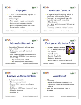 Employees                                                                             Independent Contractor
         ! “At will” - can be terminated anytime, for                                                                 ! In theory, come with expertise, a body of
           many legal reasons                                                                                           knowledge, and/or existing clients
                                                                                                                      ! Contractors set own hours & have other
         ! Employees get:
                                                                                                                        clients (not necessarily competing)
                " More security - wage & hour protection
                                                                                                                             "   More freedom
                " Unemployment insurance protection
                                                                                                                      !    Have fewer restrictions on activities except
                " Rights about harassment and many other
                                                                                                                           by contract
                  laws protecting workers                                                                                    "   Too many restrictions = employee status
© 2009 OnGrid Solar, All Rights Reserved.         Sales & Marketing for Solar Salespeople & Companies - 97   © 2009 OnGrid Solar, All Rights Reserved.       Sales & Marketing for Solar Salespeople & Companies - 98




                    Independent Contractors                                                                          Employee vs. Contractor Costs
         !    Ownership of their work unless give up                                                                  !    Employee costs to company
              under contract                                                                                                 " 1/2 FICA (Social Security)
                " Ie. Leads and future right to contact
                                                                                                                             " Job expenses
                  customers
                                                                                                                             " Tools & repairs
                " Need to take care not to use company tools
                  and resources (PPT files, logos, marketing                                                                 " Benefits if applicable
                  materials, $)                                                                                              " Education & training
                      #   May risk losing access to leads                                                                    " Office space (for monitoring & control)
                      #   May be reclassified as employee by IRS
© 2009 OnGrid Solar, All Rights Reserved.         Sales & Marketing for Solar Salespeople & Companies - 99   © 2009 OnGrid Solar, All Rights Reserved.      Sales & Marketing for Solar Salespeople & Companies - 100




        Employee vs. Contractor Costs                                                                                                               Asset Control
         !    Contractor’s own costs:                                                                                 !    Who owns:
                " Tools and damage to tools                                                                                  " Contact info for leads, closed sales, etc
                " Some or all job expenses depending on                                                                      " Salesperson’s phone & cell number, email
                  contract                                                                                                     address
                " Both halves of FICA and other payroll taxes
                                                                                                                      !    What info goes on business cards &
                " Education & training                                                                                     proposals
                " Insurance, etc



© 2009 OnGrid Solar, All Rights Reserved.        Sales & Marketing for Solar Salespeople & Companies - 101   © 2009 OnGrid Solar, All Rights Reserved.      Sales & Marketing for Solar Salespeople & Companies - 102
 