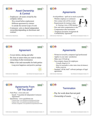 Asset Ownership
                                                                                                                                                         Agreements
                                    & Control
         !    Employees: all assets owned by the                                                                      Avoid problems - spell out as much as possible
              company unless:                                                                                         ! Whether employee or contractor

                " Was owned before employment                                                                         ! How contact info will be owned

                " Different agreement by contract                                                                     ! Requirements for turning in data

                " Is outside the normal scope of work
                                                                                                                             "   Ie. Entering it into a CRM database
                                                                                                                      !    How and when compensation is due
         !    Contractor: sole or shared independent
              ownership depending on disclosure and                                                                   !    Compensation after termination
              contract                                                                                                !    “Employee Invention Assignment &
                                                                                                                           Confidentiality Agreement”
© 2009 OnGrid Solar, All Rights Reserved.        Sales & Marketing for Solar Salespeople & Companies - 103   © 2009 OnGrid Solar, All Rights Reserved.         Sales & Marketing for Solar Salespeople & Companies - 104




                                            Agreement                                                                                                    Agreements
         ! Covers before, during and after                                                                            !    Written/reviewed by competent legal professional
                                                                                                                      !    Applies to your state / jurisdiction
         ! Be clear at outset what you want to retain
                                                                                                                      !    Make sure it’ll hold up
           ownership of after termination
                                                                                                                      !    Non-compete clauses for employees
         ! Make it fair and reasonable for both parties
                                                                                                                             " Virtually illegal in CA
                "   Long term happiness and positive partings                                                                " Must be reasonable in other states (time & distance)
                                                                                                                             " Stifles creativity

                                                                                                                      !    Standard “off the shelf” software packages of legal
                                                                                                                           agreements
© 2009 OnGrid Solar, All Rights Reserved.        Sales & Marketing for Solar Salespeople & Companies - 105   © 2009 OnGrid Solar, All Rights Reserved.         Sales & Marketing for Solar Salespeople & Companies - 106




                               Agreements From
                                                                                                                                                         Termination
                                “Off The Shelf”
         !    Nolo Press - www.nolo.com                                                                               ! Pay for work done but not paid
              " Search: “Consultant & Independent Contractor
                Agreements”                                                                                           ! Ownership of assets
         !    Quickforms - www.quickforms.net
                "   Contractor Sales: www.quickforms.net/quickforms/k16.htm
                "   Employee Sales: www.quickforms.net/quickforms/k32.htm
                "   Inventions Assignment: www.quickforms.net/quickforms/k19.htm




© 2009 OnGrid Solar, All Rights Reserved.        Sales & Marketing for Solar Salespeople & Companies - 107   © 2009 OnGrid Solar, All Rights Reserved.         Sales & Marketing for Solar Salespeople & Companies - 108
 