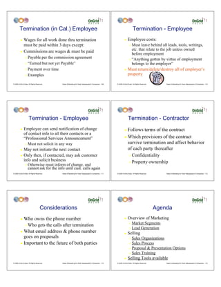 Termination (in Cal.) Employee                                                                                        Termination - Employee
         ! Wages for all work done thru termination                                                               !    Employee costs:
           must be paid within 3 days except:                                                                            " Must leave behind all leads, tools, writings,
         ! Commissions are wages & must be paid
                                                                                                                           etc. that relate to the job unless owned
                                                                                                                           before employment
                " Payable per the commission agreement                                                                   " “Anything gotten by virtue of employment
                " “Earned but not yet Payable”                                                                             belongs to the employer”
                " Payment over time                                                                               !    Must return/delete/destroy all of employer’s
                " Examples                                                                                             property

© 2009 OnGrid Solar, All Rights Reserved.    Sales & Marketing for Solar Salespeople & Companies - 109   © 2009 OnGrid Solar, All Rights Reserved.       Sales & Marketing for Solar Salespeople & Companies - 110




                     Termination - Employee                                                                            Termination - Contractor
         !    Employee can send notification of change                                                            ! Follows terms of the contract
              of contact info to all their contacts or a
                                                                                                                  ! Which provisions of the contract
              “Professional Services Announcement”
                "   Must not solicit in any way                                                                     survive termination and affect behavior
         !    May not initiate the next contact                                                                     of each party thereafter
         !    Only then, if contacted, may ask customer                                                                  " Confidentiality
              info and solicit business                                                                                  " Property ownership
                "   Otherwise must inform of change, and
                    cannot ask for the info until cust. calls again
© 2009 OnGrid Solar, All Rights Reserved.    Sales & Marketing for Solar Salespeople & Companies - 111   © 2009 OnGrid Solar, All Rights Reserved.       Sales & Marketing for Solar Salespeople & Companies - 112




                                     Considerations                                                                                                  Agenda
         !    Who owns the phone number                                                                           !    Overview of Marketing
                "   Who gets the calls after termination                                                                 " Market Segments
                                                                                                                         " Lead Generation
         ! What email address & phone number                                                                      !    Selling
           goes on proposals                                                                                             " Sales Organizations
         ! Important to the future of both parties                                                                       " Sales Process
                                                                                                                         " Proposal & Presentation Options

                                                                                                                         " Sales Training

                                                                                                                  !    Selling Tools available
© 2009 OnGrid Solar, All Rights Reserved.    Sales & Marketing for Solar Salespeople & Companies - 113   © 2009 OnGrid Solar, All Rights Reserved.       Sales & Marketing for Solar Salespeople & Companies - 114
 
