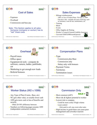 Cost of Sales                                                                                            Sales Expenses
                                                                                                                      !    Mileage reimbursement
         ! Expenses                                                                                                          "   100% or less of Federal Rate: 55¢/mile in 2009
         ! Overhead
                                                                                                                             "   Fed rate is fair - includes all costs of driving, such
                                                                                                                                 as insurance, wear & tear, maintenance, etc.
         ! Commissions and base pay                                                                                   !    Training
                                                                                                                      !    Meals
         Note: This Section applies to all sales:                                                                     !    Events
          Someone (company or worker) has to                                                                          !    Office Supplies & Printing
          “eat” these costs                                                                                           !    Worker’s Comp & General Liability Insurance
                                                                                                                      !    Can total $500-$1000/month/person
© 2009 OnGrid Solar, All Rights Reserved.        Sales & Marketing for Solar Salespeople & Companies - 115   © 2009 OnGrid Solar, All Rights Reserved.     Sales & Marketing for Solar Salespeople & Companies - 116




                                            Overhead                                                                                   Compensation Plans
         ! Payroll taxes                                                                                              !    Type
         ! Office space                                                                                                      " Commission plus Base
         ! Equipment & tools - computer &                                                                                    " Commission only

           software, camera, ladder, pathfinder,                                                                             " Salary only with bonuses
           car                                                                                                        ! Payment Terms
         ! Marketing to get enough new leads                                                                          ! Territories
         ! Referral bonuses                                                                                           ! Termination issues

© 2009 OnGrid Solar, All Rights Reserved.        Sales & Marketing for Solar Salespeople & Companies - 117   © 2009 OnGrid Solar, All Rights Reserved.     Sales & Marketing for Solar Salespeople & Companies - 118




               Worker Status (W2 v.1099)                                                                                                     Commission Only
                                                                                                                                                                          SALE =
         ! Any Type of Plan (Comm., Base, etc)                                                                        ! Most common (still?)
         ! W2 gets other value, so usually lower cash                                                                 ! Most risk & highest potential to worker

         ! 1099 gets more cash in lieu of benefits and                                                                ! Lowest risk to company
           security                                                                                                          " Could be more costly if high volume
                "   Often 20-30% difference between                                                                          " Least control

         !    Numbers on following pages assume 1099                                                                               #   Only paid to sell, may resist other tasks
              (independent contractor) workers                                                                        !    High income in good times can cause poor
                                                                                                                           management and coworker reaction
© 2009 OnGrid Solar, All Rights Reserved.        Sales & Marketing for Solar Salespeople & Companies - 119   © 2009 OnGrid Solar, All Rights Reserved.     Sales & Marketing for Solar Salespeople & Companies - 120
 