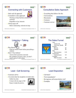 Connecting with Customers                                                                            Consultative Sales Approach
         ! Sales style & approach                                                                                ! Everything that follows fits this
         ! Consultative sales approach                                                                           ! Conversations

                " Working to help find best solution for                                                         ! Documents
                  customer                                                                                       ! Contracts
                " Regardless of my interests
                                                                                                                 ! Customer service
         !    Always pays off
                "   Better relationship, referrals & sleep

© 2009 OnGrid Solar, All Rights Reserved.   Sales & Marketing for Solar Salespeople & Companies - 133   © 2009 OnGrid Solar, All Rights Reserved.             Sales & Marketing for Solar Salespeople & Companies - 134




                              Listening > Talking                                                                                       The Sales Funnel
                                                                                                                                                    Lead
                                                                                                                                                       Contact info                         100
                                            >                                                                                                          Call screen, Qualify
                                                                                                                                                    Prospect
                                                                                                                                                                                            80

         !    Play Doctor                                                                                                                              Site visit                            60
                "   Find out where it hurts before prescribing a                                                                                       Proposal                              50
                    solution                                                                                                                        Sold
                                                                                                                                                       Documentation                       4-10
         !    Don’t ‘Over Inform’                                                                                                                   Construction
                " Answer their questions concisely                                                                                                     Communication                         4-9
                " Be confident you know solar, you don’t                                                                                            Complete
                  need to prove it all to them                                                                                                         Referral contact                      4-8
© 2009 OnGrid Solar, All Rights Reserved.   Sales & Marketing for Solar Salespeople & Companies - 135   © 2009 OnGrid Solar, All Rights Reserved.             Sales & Marketing for Solar Salespeople & Companies - 136




                         Lead - Call Screening                                                                                            Lead Disposition
         ! Customer call-in                                                                                      !    Call back?
         ! 1st screen done by reception or inside sales                                                          ! Visit immediately?
                " Gather key data                                                                                ! Do rigorous call screen before visit?
                " Contact info & usage or bill                                                                   ! Examples
                " Keep it simple & positive




© 2009 OnGrid Solar, All Rights Reserved.   Sales & Marketing for Solar Salespeople & Companies - 137   © 2009 OnGrid Solar, All Rights Reserved.             Sales & Marketing for Solar Salespeople & Companies - 138
 