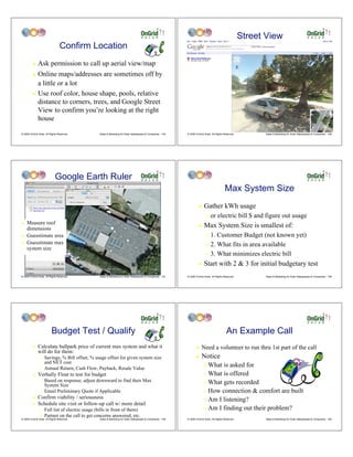 Street View
                                 Confirm Location
         !    Ask permission to call up aerial view/map
         ! Online maps/addresses are sometimes off by
           a little or a lot
         ! Use roof color, house shape, pools, relative

           distance to corners, trees, and Google Street
           View to confirm you’re looking at the right
           house

© 2009 OnGrid Solar, All Rights Reserved.         Sales & Marketing for Solar Salespeople & Companies - 145   © 2009 OnGrid Solar, All Rights Reserved.         Sales & Marketing for Solar Salespeople & Companies - 146




                             Google Earth Ruler
                                                                                                                                              Max System Size
                                                                                                                       !    Gather kWh usage
                                                                                                                              "   or electric bill $ and figure out usage
    Measure roof
!
    dimensions
                                                                                                                       !    Max System Size is smallest of:
!   Guesstimate area                                                                                                          " 1. Customer Budget (not known yet)
!   Guesstimate max                                                                                                           " 2. What fits in area available
    system size
                                                                                                                              " 3. What minimizes electric bill

                                                                                                                       !    Start with 2 & 3 for initial budgetary test
© 2009 OnGrid Solar, All Rights Reserved.         Sales & Marketing for Solar Salespeople & Companies - 147   © 2009 OnGrid Solar, All Rights Reserved.         Sales & Marketing for Solar Salespeople & Companies - 148




                          Budget Test / Qualify                                                                                                 An Example Call
         !    Calculate ballpark price of current max system and what it                                             !    Need a volunteer to run thru 1st part of the call
              will do for them:
                "   Savings, % Bill offset, % usage offset for given system size                                     !    Notice
                    and NET cost
                "   Annual Return, Cash Flow, Payback, Resale Value
                                                                                                                            " What is asked for
         !    Verbally Float to test for budget                                                                             " What is offered
                "   Based on response, adjust downward to find their Max                                                    " What gets recorded
                    System Size
                "   Email Preliminary Quote if Applicable                                                                   " How connection & comfort are built
         !    Confirm viability / seriousness                                                                               " Am I listening?
         !    Schedule site visit or follow-up call w/ more detail
                "   Full list of electric usage (bills in front of them)                                                    " Am I finding out their problem?
                "   Partner on the call to get concerns answered, etc.
© 2009 OnGrid Solar, All Rights Reserved.         Sales & Marketing for Solar Salespeople & Companies - 149   © 2009 OnGrid Solar, All Rights Reserved.         Sales & Marketing for Solar Salespeople & Companies - 150
 