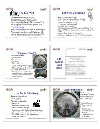 The Site Visit                                                                                  Site Visit Discussion
         ! 2nd Opportunity to show care,                                                                              !    Solar 101 (to their interest level)
                                                                                                                           Review Customer’s Current Energy Demand
           thoughtfulness, and thoroughness                                                                           !
                                                                                                                      !    Review Customer’s Goals: Tier Shave vs. Eliminate Bill
         ! Provide small gift (ACEEE book or CFL)                                                                     !    System Size and Square Footage
           and company folder of background info                                                                            " Location of array and inverter

                                                                                                                      !    Equipment and Warranties
                "   www.aceee.org
                                                                                                                      !    Utility/Rate Schedules/Net Metering/Annual Billing Cycle
         ! Neat, clean and tidy uniform & appearance                                                                  !    Rebates- CSI Tiered Structure and Limitations, Federal Tax
                                                                                                                           Credit
         ! Answer any questions and of course:
                                                                                                                      !    Increases Home Value, Not Property Tax
         ! Inform them of the installation process                                                                    !    Solar Renewable Energy Credits (S-RECs) as applicable
© 2009 OnGrid Solar, All Rights Reserved.        Sales & Marketing for Solar Salespeople & Companies - 151   © 2009 OnGrid Solar, All Rights Reserved.   Sales & Marketing for Solar Salespeople & Companies - 152




                                 Complete Toolkit
         !    Pathfinder/SunEye
         !    Digital camera
         !    Tape measure                                                                                          Site
         !    Digital level                                                                                        Survey
                    iPhone Clinometer
                                                                                                                    Data
                "

         !    Ladder - folding or telescoping
                "   Damage to gutters & jamming                                                                    Sheet
         !    Site survey data sheet
                "   Draw map/layout: identify meter
                    location, roof space, shading objects,
                    location of array, inverter location,
                    property line, etc
© 2009 OnGrid Solar, All Rights Reserved.        Sales & Marketing for Solar Salespeople & Companies - 153   © 2009 OnGrid Solar, All Rights Reserved.   Sales & Marketing for Solar Salespeople & Companies - 154




                                                                                                                                                Solar Pathfinder
                          Use Tools Effectively                                                                                                                    !    Use beanbag or
                                                                                                                                                                        non-ferrous camera
         ! To create confidence                                                                                                                                         tripod (rather than
         ! Build rapport                                                                                                                                                their crappy one)
         ! Activate imagination

         ! Have them:                                                                                                                                              !    Use digital camera
                " Go on the roof with you                                                                                                                               instead of grease
                                                                                                                                                                        pencil
                " Hold the end of the tape
                                                                                                                                                                          " Much faster,
                " Learn how to use the Pathfinder & let them
                                                                                                                                                                            more detail, more
                  play with it - great for their imaginations!                                                                                                              accurate
         !    PG&E PEC class on Site Assessments                                                                                                                          " Can be included
                "   www.pge.com/pec                                                                                                                                         in proposals
© 2009 OnGrid Solar, All Rights Reserved.        Sales & Marketing for Solar Salespeople & Companies - 155   © 2009 OnGrid Solar, All Rights Reserved.   Sales & Marketing for Solar Salespeople & Companies - 156
 