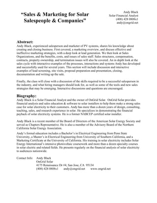 Andy Black
   “Sales & Marketing for Solar                                                Solar Financial Analyst
                                                                                     (408) 428 0808x1
    Salespeople & Companies”                                                          andy@ongrid.net




Abstract:
Andy Black, experienced salesperson and marketer of PV systems, shares his knowledge about
creating and closing business. First covered, a marketing overview, and discuss effective and
ineffective marketing strategies, with a deep look at lead generation. We then look at Sales
Organizations, and the benefits, costs, and issues of sales staff. Sales structures, compensation,
contracts, property ownership, and termination issues will also be covered. An in depth look at the
sales cycle with interactive examples of the processes, interactions and systems Andy has developed
and successfully used for several years. This section will include discussion and interactive
examples of lead screening, site visits, proposal preparation and presentation, closing,
documentation and writing up the sale.

Finally, the class will close with a discussion of the skills required to be a successful salesperson in
the industry, and what hiring managers should look for, as well as some of the tools and new sales
strategies that may be emerging. Interactive discussions and questions are encouraged.

Biography:
Andy Black is a Solar Financial Analyst and the owner of OnGrid Solar. OnGrid Solar provides
financial analysis and sales education & software to solar installers to help them make a strong sales
case for solar electricity to their customers. Andy has more than a dozen years of design, consulting,
teaching, sales, and research experience in solar. He specializes in demonstrating the financial
payback of solar electricity systems. He is a former NABCEP certified solar installer.

Andy Black is a recent member of the Board of Directors of the American Solar Energy Society and
served as Chapters Representative. He is also a member of the Advisory Board of the Northern
California Solar Energy Association.
Andy’s formal education includes a Bachelor’s in Electrical Engineering from Penn State
University, a Master’s in Electrical Engineering from University of Southern California, and a
Marketing Certificate at the University of California. His training in solar electricity includes Solar
Energy International’s intensive photovoltaic coursework and more than a dozen specialty courses
in solar electric and related fields. He presents regularly on the financial analysis of solar electricity
to audiences nationwide.

Contact Info:   Andy Black
                OnGrid Solar
                4175 Renaissance Dr #4, San Jose, CA 95134
                (408) 428 0808x1    andy@ongrid.net     www.ongrid.net
 