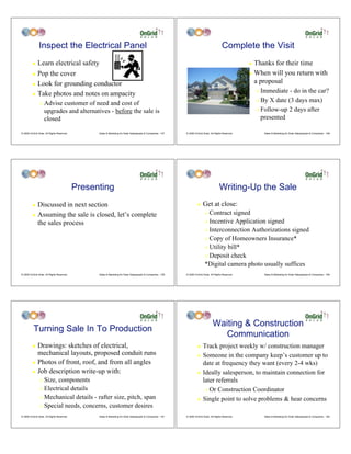 Inspect the Electrical Panel                                                                                                  Complete the Visit
         !    Learn electrical safety                                                                                                                     ! Thanks for their time
         ! Pop the cover                                                                                                                                  ! When will you return with

         ! Look for grounding conductor
                                                                                                                                                            a proposal
         ! Take photos and notes on ampacity
                                                                                                                                                              " Immediate - do in the car?
                                                                                                                                                              " By X date (3 days max)
                "   Advise customer of need and cost of
                    upgrades and alternatives - before the sale is                                                                                            " Follow-up 2 days after

                    closed                                                                                                                                      presented

© 2009 OnGrid Solar, All Rights Reserved.         Sales & Marketing for Solar Salespeople & Companies - 157   © 2009 OnGrid Solar, All Rights Reserved.           Sales & Marketing for Solar Salespeople & Companies - 158




                                            Presenting                                                                                     Writing-Up the Sale
         ! Discussed in next section                                                                                   !    Get at close:
         ! Assuming the sale is closed, let’s complete                                                                        " Contract signed
           the sales process                                                                                                  " Incentive Application signed

                                                                                                                              " Interconnection Authorizations signed

                                                                                                                              " Copy of Homeowners Insurance*

                                                                                                                              " Utility bill*

                                                                                                                              " Deposit check

                                                                                                                              *Digital camera photo usually suffices
© 2009 OnGrid Solar, All Rights Reserved.         Sales & Marketing for Solar Salespeople & Companies - 159   © 2009 OnGrid Solar, All Rights Reserved.           Sales & Marketing for Solar Salespeople & Companies - 160




                                                                                                                                     Waiting & Construction
          Turning Sale In To Production
                                                                                                                                        Communication
         ! Drawings: sketches of electrical,                                                                           !    Track project weekly w/ construction manager
           mechanical layouts, proposed conduit runs                                                                   !    Someone in the company keep’s customer up to
         ! Photos of front, roof, and from all angles                                                                       date at frequency they want (every 2-4 wks)
         ! Job description write-up with:                                                                              !    Ideally salesperson, to maintain connection for
                " Size, components                                                                                          later referrals
                " Electrical details                                                                                         " Or Construction Coordinator
                " Mechanical details - rafter size, pitch, span                                                        !    Single point to solve problems & hear concerns
                " Special needs, concerns, customer desires

© 2009 OnGrid Solar, All Rights Reserved.         Sales & Marketing for Solar Salespeople & Companies - 161   © 2009 OnGrid Solar, All Rights Reserved.           Sales & Marketing for Solar Salespeople & Companies - 162
 