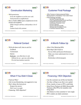 Construction Marketing                                                                                Customer Final Package
         !    With permission:                                                                                   !    After System is Interconnected Sales
                                                                                                                      Representative Schedules Visit with Client
                "   Invite the neighbors to see the crew work
                                                                                                                 !    Final Package Includes:
                "   Send postcards to neighborhood                                                                            - System Payment Receipt
         !    Have a barbie (BBQ) upon completion & invite                                                                    - Final Signed Building Permit and Plans
                                                                                                                              - Equipment Warranty Forms
              friends and neighbors                                                                                           - Contractor Warranty Form
                " $500 in burgers and beer could produce a lot of                                                             - Owners Manual
                  leads                                                                                                       - System Operation guide
                                                                                                                              - Salesperson Evaluation Form
                " Furthers bond with customer                                                                                 - Customer Referral Sheet
© 2009 OnGrid Solar, All Rights Reserved.   Sales & Marketing for Solar Salespeople & Companies - 163   © 2009 OnGrid Solar, All Rights Reserved.   Sales & Marketing for Solar Salespeople & Companies - 164




                                  Referral Contact                                                                                    4-Month Follow Up
         !    With job done well, time to ask for:                                                               ! After 4 Net Metering Bills
                " Feedback                                                                                       ! Sales Rep Calls Client to

                " Testimonials                                                                                          " Review Bills and System Performance
                " Quotes                                                                                                " Make sure client understands how to read

                " Referrals - you often have to ask                                                                       new bills
                      # Difficult for me - gets into cold-calling                                                       " Reintroduce referral program

                      # Provide them handout materials


© 2009 OnGrid Solar, All Rights Reserved.   Sales & Marketing for Solar Salespeople & Companies - 165   © 2009 OnGrid Solar, All Rights Reserved.   Sales & Marketing for Solar Salespeople & Companies - 166




                    What if You Didn’t Close                                                                              Financing / ROI Objection
         ! Find out Why?                                                                                         ! Can the customer use all the tax benefits
         ! Ask in non-threatening, non-aggressive way                                                            ! Are they willing to use their own capital

         ! Don’t abuse the trust given                                                                           ! If not, maybe a Lease or PPA could help

                " Respect the answer                                                                             ! Solar Power Partners & MMA Renewable

                " Don’t use it as angle                                                                            Ventures offer PPAs for installers who
         !    Financing / ROI objection?                                                                           bring deals
                                                                                                                 ! 2nd chance to close customer w/ new angle

                                                                                                                 ! PPA vendors are ideal customers

© 2009 OnGrid Solar, All Rights Reserved.   Sales & Marketing for Solar Salespeople & Companies - 167   © 2009 OnGrid Solar, All Rights Reserved.   Sales & Marketing for Solar Salespeople & Companies - 168
 