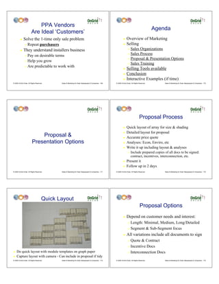 PPA Vendors
                                                                                                                                                      Agenda
                         Are Ideal ‘Customers’
         !    Solve the 1-time only sale problem                                                                   ! Overview of Marketing
                "   Repeat purchasers                                                                              ! Selling

         !    They understand installers business                                                                         " Sales Organizations
                                                                                                                          " Sales Process
                " Pay on desirable terms
                                                                                                                          " Proposal & Presentation Options
                " Help you grow
                                                                                                                          " Sales Training
                " Are predictable to work with
                                                                                                                   ! Selling Tools available
                                                                                                                   ! Conclusion

                                                                                                                   ! Interactive Examples (if time)
© 2009 OnGrid Solar, All Rights Reserved.     Sales & Marketing for Solar Salespeople & Companies - 169   © 2009 OnGrid Solar, All Rights Reserved.       Sales & Marketing for Solar Salespeople & Companies - 170




                                                                                                                                          Proposal Process
                                                                                                                   !    Quick layout of array for size & shading
                                                                                                                   !    Detailed layout for proposal
                              Proposal &                                                                           !    Accurate price quote
                          Presentation Options                                                                     !    Analyses: Econ, Enviro, etc
                                                                                                                   !    Write it up including layout & analyses
                                                                                                                          "   Include prepared copies of all docs to be signed:
                                                                                                                              contract, incentives, interconnection, etc.
                                                                                                                   !    Present it
                                                                                                                   !    Follow up in 2 days
© 2009 OnGrid Solar, All Rights Reserved.     Sales & Marketing for Solar Salespeople & Companies - 171   © 2009 OnGrid Solar, All Rights Reserved.       Sales & Marketing for Solar Salespeople & Companies - 172




                                       Quick Layout
                                                                                                                                           Proposal Options
                                                                                                                   !    Depend on customer needs and interest:
                                                                                                                          " Length: Minimal, Medium, Long/Detailed
                                                                                                                          " Segment & Sub-Segment focus

                                                                                                                   !    All variations include all documents to sign
                                                                                                                          " Quote & Contract
                                                                                                                          " Incentive Docs

!   Do quick layout with module templates on graph paper                                                                  " Interconnection Docs
!   Capture layout with camera - Can include in proposal if tidy
© 2009 OnGrid Solar, All Rights Reserved.     Sales & Marketing for Solar Salespeople & Companies - 173   © 2009 OnGrid Solar, All Rights Reserved.       Sales & Marketing for Solar Salespeople & Companies - 174
 
