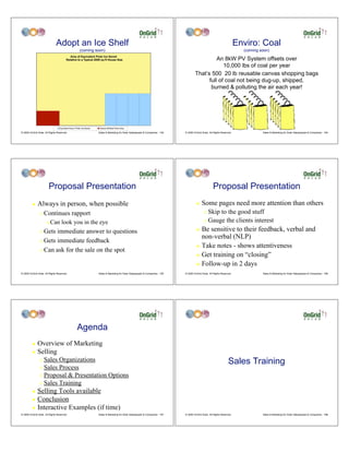 Adopt an Ice Shelf                                                                                                            Enviro: Coal
                                            (coming soon)                                                                                                      (coming soon)

                                                                                                                                   An 8kW PV System offsets over
                                                                                                                                      10,000 lbs of coal per year
                                                                                                                         That’s 500 20 lb reusable canvas shopping bags
                                                                                                                               full of coal not being dug-up, shipped,
                                                                                                                                burned & polluting the air each year!




© 2009 OnGrid Solar, All Rights Reserved.            Sales & Marketing for Solar Salespeople & Companies - 193   © 2009 OnGrid Solar, All Rights Reserved.              Sales & Marketing for Solar Salespeople & Companies - 194




                        Proposal Presentation                                                                                            Proposal Presentation
         !    Always in person, when possible                                                                             !    Some pages need more attention than others
                "   Continues rapport                                                                                            " Skip to the good stuff
                      #   Can look you in the eye                                                                                " Gauge the clients interest

                " Gets immediate answer to questions                                                                      ! Be sensitive to their feedback, verbal and
                                                                                                                            non-verbal (NLP)
                " Gets immediate feedback
                                                                                                                          ! Take notes - shows attentiveness
                " Can ask for the sale on the spot
                                                                                                                          ! Get training on “closing”

                                                                                                                          ! Follow-up in 2 days

© 2009 OnGrid Solar, All Rights Reserved.            Sales & Marketing for Solar Salespeople & Companies - 195   © 2009 OnGrid Solar, All Rights Reserved.              Sales & Marketing for Solar Salespeople & Companies - 196




                                            Agenda
         !    Overview of Marketing
         !    Selling
                " Sales Organizations                                                                                                                  Sales Training
                " Sales Process
                " Proposal & Presentation Options

                " Sales Training

         ! Selling Tools available
         ! Conclusion
         ! Interactive Examples (if time)
© 2009 OnGrid Solar, All Rights Reserved.            Sales & Marketing for Solar Salespeople & Companies - 197   © 2009 OnGrid Solar, All Rights Reserved.              Sales & Marketing for Solar Salespeople & Companies - 198
 