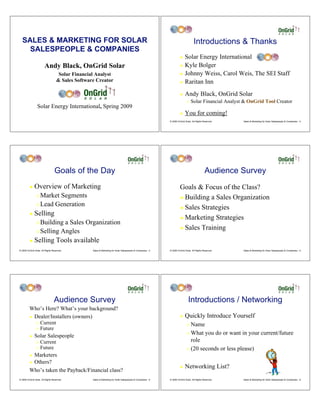SALES & MARKETING FOR SOLAR                                                                                                     Introductions & Thanks
    SALESPEOPLE & COMPANIES
                                                                                                                     ! Solar Energy International
                        Andy Black, OnGrid Solar                                                                     ! Kyle Bolger

                                    Solar Financial Analyst                                                          ! Johnny Weiss, Carol Weis, The SEI Staff
                                   & Sales Software Creator                                                          ! Raritan Inn


                                                                                                                     !    Andy Black, OnGrid Solar
                                                                                                                            "   Solar Financial Analyst & OnGrid Tool Creator
                 Solar Energy International, Spring 2009
                                                                                                                     !    You for coming!
                                                                                                            © 2009 OnGrid Solar, All Rights Reserved.   Sales & Marketing for Solar Salespeople & Companies - 2




                                 Goals of the Day                                                                                            Audience Survey
         !    Overview of Marketing                                                                                  Goals & Focus of the Class?
                " Market Segments                                                                                    ! Building a Sales Organization
                " Lead Generation
                                                                                                                     ! Sales Strategies
         !    Selling
                                                                                                                     ! Marketing Strategies
                " Building a Sales Organization
                                                                                                                     ! Sales Training
                " Selling Angles

         !    Selling Tools available
© 2009 OnGrid Solar, All Rights Reserved.         Sales & Marketing for Solar Salespeople & Companies - 3   © 2009 OnGrid Solar, All Rights Reserved.   Sales & Marketing for Solar Salespeople & Companies - 4




                                 Audience Survey                                                                             Introductions / Networking
         Who’s Here? What’s your background?
         ! Dealer/Installers (owners)                                                                                !    Quickly Introduce Yourself
                "   Current                                                                                                 " Name
                "   Future
                                                                                                                            " What you do or want in your current/future
         !    Solar Salespeople
                "   Current                                                                                                   role
                "   Future                                                                                                  " (20 seconds or less please)
         !Marketers
         !Others?
                                                                                                                     !    Networking List?
         Who’s taken the Payback/Financial class?
© 2009 OnGrid Solar, All Rights Reserved.         Sales & Marketing for Solar Salespeople & Companies - 5   © 2009 OnGrid Solar, All Rights Reserved.   Sales & Marketing for Solar Salespeople & Companies - 6
 