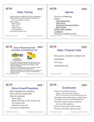 Sales Training                                                                                                     Agenda
         !    Sales training available from books, magazines,                                                         ! Overview of Marketing
              online classes, in person classes, coaches, etc.                                                        ! Selling
                "   Invest in training, its worth it
         !    Many options
                                                                                                                             " Sales Organizations
                                                                                                                             " Sales Process
                " Dale Carnegie
                " Brian Tracy                                                                                                " Proposal & Presentation Options

                " Jeffrey Gitomer                                                                                            " Sales Training
                " Earl Nightingale…                                                                                   ! Selling Tools available
         !    Find what works for you                                                                                 ! Conclusion

                                                                                                                      ! Interactive Examples (if time)
© 2009 OnGrid Solar, All Rights Reserved.        Sales & Marketing for Solar Salespeople & Companies - 211   © 2009 OnGrid Solar, All Rights Reserved.       Sales & Marketing for Solar Salespeople & Companies - 212




                    Video & Multimedia Solar
                  Education and Marketing Tool                                                                                      Sales / Proposal Tools

                                                                                                                      !    Home grown / proprietary company tools
                        Dave Bowden
                    www.sustainablemedia.net                                                                          !    QuickQuotes
                      800-256-5995 x56
          !    DVD, “Clean Energy News: Buying A Solar Electric System” is a
               comprehensive 14 minute overview of residential PV economics,
                                                                                                                      !    CPF Tools
               siting, and installation. Uses clear animated graphics to show
               elements of technology                                                                                 !    The OnGrid Tool
          !    Timesaver for solar salespeople, answers most FAQ’s, useful for
               educational, promotional, and marketing purposes
          !    Professionally produced, the writer-director is a experienced solar
               advocate and a 28 year veteran of local and national broadcast
               television journalism
© 2009 OnGrid Solar, All Rights Reserved.        Sales & Marketing for Solar Salespeople & Companies - 213   © 2009 OnGrid Solar, All Rights Reserved.       Sales & Marketing for Solar Salespeople & Companies - 214




                    Home Grown/Proprietary                                                                                                           QuickQuotes
         ! Most companies have something                                                                              !    Product of Clean Power Research
         ! Most control & customizable                                                                                       "   Makers of the Clean Power Estimator
                                                                                                                                 http://www.clean-power.com/quickquotes/products.aspx
         ! Must be maintained
                                                                                                                      !    Designed to produce high quality, credible quotes
                " Electric Rates
                                                                                                                           in a simple, easy-to-use, streamlined process
                " Rebate, PBI, REC & other incentive info
                                                                                                                      !    Web Based (requires internet connection)
                " Tax incentive info
                                                                                                                             "   Has some offline capabilities
                " Module & inverter info
                                                                                                                      !    Based on Clean Power Estimator engine
         !    Accuracy & completeness                                                                                 !    Provides customizable analysis & quotes
© 2009 OnGrid Solar, All Rights Reserved.        Sales & Marketing for Solar Salespeople & Companies - 215   © 2009 OnGrid Solar, All Rights Reserved.       Sales & Marketing for Solar Salespeople & Companies - 216
 