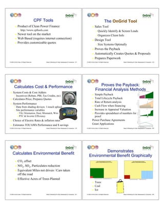 CPF Tools                                                                                        The OnGrid Tool
         !    Product of Clean Power Finance                                                                          !    Sales Tool
                "   http://www.cpftools.com                                                                                  " Quickly Identify & Screen Leads
         ! Newer tool on the market                                                                                          " Organizes Client Info
         ! Web Based (requires internet connection)
                                                                                                                      !    Design Tool
         ! Provides customizable quotes
                                                                                                                             "   Size Systems Optimally
                                                                                                                      ! Proves the Payback
                                                                                                                      ! Automatically Creates Quotes & Proposals

                                                                                                                      ! Prepares Paperwork
© 2009 OnGrid Solar, All Rights Reserved.        Sales & Marketing for Solar Salespeople & Companies - 217   © 2009 OnGrid Solar, All Rights Reserved.   Sales & Marketing for Solar Salespeople & Companies - 218




        Calculates Cost & Performance                                                                                          Proves the Payback:
                                                                                                                            Financial Analysis Methods
     System Costs & Cost Adders
                                                                                                                                                                                                             $12,000
                                                                                                                                                                                                                                                     Annual Savings Before and After Payback



 !                                                                                                                                                                                                           $10,000




                                                                                                                        Simple Payback
                                                                                                                                                                                                                    $8,000




                                                                                                                                                                                                   Annual Savings
                                                                                                                      !
           Incentives (Rebate, PBI, Tax Credits, etc)
                                                                                                                                                                                                                    $6,000




       "                                                                                                                                                                                                            $4,000




                                                                                                                        Total Lifecycle Payback
                                                                                                                                                                                                                    $2,000




     Calculates Price, Prepares Quotes                                                                                !                                                                                                 $-




 !
                                                                                                                                                                                                                             0       1   2       3   4       5   6   7   8   9   10 11 12 13 14 15 16 17 18 19 20 21 22 23 24 25
                                                                                                                                                                                                                                                                                   Year              Annual Savings Before Payback
                                                                                                                                                                                                                                                                                                     Payback Year (Occurs at 9.7 Years)
                                                                                                                                                                                                                                                                                                     Annual Savings After Payback




                                                                                                                      ! Rate of Return analysis
 !   System Performance
                                                                                                                      ! Cash Flow when financing
       "   Data from shading devices: 1-touch upload
                                                                                                                      ! Increase in Appraisal Valuation
                                                                                                                                                                                                           $14,000



       "   Site performance variables                                                                                                                                                                      $12,000

                                                                                                                                                                                                           $10,000

                                                                                                                                                                                                                    $8,000



                Tilt, Orientation, Dust, Mismatch, Wire                                                               ! Provides spreadsheet of numbers for




                                                                                                                                                                                  Annual Savings
              #
                                                                                                                                                                                                                    $6,000

                                                                                                                                                                                                                    $4,000

                                                                                                                                                                                                                    $2,000



              # PTC & Inverter Efficiency                                                                               proof                                                                                 $(2,000)

                                                                                                                                                                                                              $(4,000)
                                                                                                                                                                                                                      $-
                                                                                                                                                                                                                                 1           3           5           7       9     11     13
                                                                                                                                                                                                                                                                                        Years
                                                                                                                                                                                                                                                                                                 15     17     19     21     23      25




                                                                                                                      Power Purchase Agreements
                                                                                                                                                                                                              $(6,000)




     Choice of Electric Rates & inflation rates
                                                                                                                                                                                                   $250,000




 !                                                                                                                                                                                                 $200,000




                                                                                                                                                                                  Resale Value
                                                                                                                                                                                                   $150,000




                                                                                                                      Grant Applications
                                                                                                                                                                                                   $100,000




     Estimates TOU kWh Performance and $ savings
                                                                                                                                                                                                           $50,000



 !                                                                                                                                                                                                                       $-
                                                                                                                                                                                                                        Years 1     3    5     7     9    11    13   15    17   19    21    23   25
                                                                                                                                                                                                                            Effective Resale Value (lesser of 20x annual or remaining 25yr savings)
                                                                                                                                                                                                                            20 times Annual Savings
                                                                                                                                                                                                                            Remaining savings within 25 years


© 2009 OnGrid Solar, All Rights Reserved.        Sales & Marketing for Solar Salespeople & Companies - 219   © 2009 OnGrid Solar, All Rights Reserved.   Sales & Marketing for Solar Salespeople & Companies - 220




                                                                                                                        Demonstrates
     Calculates Environmental Benefit
                                                                                                                Environmental Benefit Graphically
         ! CO2 offset
         ! NOx, SOx, Particulates reduction

         ! Equivalent Miles not driven / Cars taken

           off the road
         ! Effective Acres of Trees Planted
                                                                                                                      !    Trees
                                                                                                                      !    Coal
                                                                                                                      !    Ice
© 2009 OnGrid Solar, All Rights Reserved.        Sales & Marketing for Solar Salespeople & Companies - 221   © 2009 OnGrid Solar, All Rights Reserved.   Sales & Marketing for Solar Salespeople & Companies - 222
 