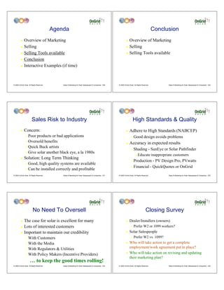 Agenda                                                                                                      Conclusion
         ! Overview of Marketing                                                                                     ! Overview of Marketing
         ! Selling                                                                                                   ! Selling

         ! Selling Tools available                                                                                   ! Selling Tools available

         ! Conclusion

         ! Interactive Examples (if time)




© 2009 OnGrid Solar, All Rights Reserved.       Sales & Marketing for Solar Salespeople & Companies - 229   © 2009 OnGrid Solar, All Rights Reserved.         Sales & Marketing for Solar Salespeople & Companies - 230




                         Sales Risk to Industry                                                                                 High Standards & Quality
         !    Concern:                                                                                               !    Adhere to High Standards (NABCEP)
                " Poor products or bad applications                                                                         "   Good design avoids problems
                " Oversold benefits
                                                                                                                     !    Accuracy in expected results
                " Quick Buck artists
                                                                                                                            "   Shading - SunEye or Solar Pathfinder
                " Give solar another black eye, a la 1980s
                                                                                                                                  #   Educate inappropriate customers
         !    Solution: Long Term Thinking
                                                                                                                            " Production - PV Design Pro, PVwatts
                " Good, high quality systems are available
                                                                                                                            " Financial - QuickQuotes or OnGrid
                " Can be installed correctly and profitable

© 2009 OnGrid Solar, All Rights Reserved.       Sales & Marketing for Solar Salespeople & Companies - 231   © 2009 OnGrid Solar, All Rights Reserved.         Sales & Marketing for Solar Salespeople & Companies - 232




                          No Need To Oversell                                                                                                   Closing Survey
         ! The case for solar is excellent for many                                                                  !    Dealer/Installers (owners)
         ! Lots of interested customers                                                                                     "   Prefer W2 or 1099 workers?
         ! Important to maintain our credibility                                                                     !    Solar Salespeople
                " With Customers                                                                                            "   Prefer W2 vs. 1099?
                " With the Media                                                                                     !    Who will take action to get a complete
                " With Regulators & Utilities
                                                                                                                          employment/work agreement put in place?
                " With Policy Makers (Incentive Providers)
                                                                                                                     !    Who will take action on revising and updating
                                                                                                                          their marketing plan?
                      … to keep the good times rolling!
© 2009 OnGrid Solar, All Rights Reserved.       Sales & Marketing for Solar Salespeople & Companies - 233   © 2009 OnGrid Solar, All Rights Reserved.         Sales & Marketing for Solar Salespeople & Companies - 234
 