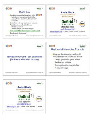 Thank You                                                                                                 Andy Black
         !    Thanks very much for being here today                                                                                               Solar Financial Analysis
                " Solar Energy International: Kyle Bolger                                                                                            & Sales Software
                " Johnny Weiss, Carol Weis, The SEI Staff
                " Raritan Inn

         !    Contact me with any questions or concerns
         !    Please turn in your feedback forms
                "   What did you like?                                                                                        (408) 428-0808
                "   What didn’t you like / want changed?                                                                     andy@ongrid.net
         !    Stick around for the interactive session next!
                                                                                                                 www.ongrid.net - Demos, Tools, Articles, & Classes
         !    Thanks again for coming!
© 2009 OnGrid Solar, All Rights Reserved.         Sales & Marketing for Solar Salespeople & Companies - 235   © 2009 OnGrid Solar, All Rights Reserved.         Sales & Marketing for Solar Salespeople & Companies - 236




                                                                                                                      Residential Interactive Example
                                                                                                                       !    Give me the parameters and we’ll
    Interactive OnGrid Tool Examples                                                                                        look at the results in OnGrid model
        (for those who wish to stay)                                                                                          " Usage, system size, price, rebate
                                                                                                                              " Tax bracket, inflation

                                                                                                                              " Starting & ending rate schedule

                                                                                                                              " % on-peak usage


© 2009 OnGrid Solar, All Rights Reserved.         Sales & Marketing for Solar Salespeople & Companies - 237   © 2009 OnGrid Solar, All Rights Reserved.         Sales & Marketing for Solar Salespeople & Companies - 238




                                        Andy Black
                                    Solar Financial Analysis
                                       & Sales Software




                (408) 428-0808
               andy@ongrid.net
   www.ongrid.net - Demos, Tools, Articles, & Classes
© 2009 OnGrid Solar, All Rights Reserved.         Sales & Marketing for Solar Salespeople & Companies - 239
 