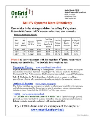 Andy Black, CEO
                                                                                     Solar Financial Consultant
                                                                                     (408) 428-0808
                                                                                     andy@ongrid.net
                                                                                     www.ongrid.net


                 Sell PV Systems More Effectively
Economics is the strongest driver in selling PV systems.
Residential & Commercial PV systems can have very good economics.
   Example Residential Results:

                                                    Final Net
    Pre-      kWh                      System                  Pre-Tax            Appraisal   Lifecycle
                    System                         Cost w/ Tax
    Solar      per                      Gross                  Annual              Equity     Payback
                    AC Size                        Benefits &
     Bill     Month                     Cost                   Return             Increase      Ratio
                                                     Rebate
    $100        665       3.0 kW        $28K          $20K      11.4%                $20K       221%
    $254       1150       6.0 kW        $55K          $39K      15.3%                $57K       314%
    $457       1700       9.0 kW        $81K          $58K      18.1%               $102K       383%


Prove it to your customers with independent 3rd party resources to
boost your credibility. The OnGrid Solar website has:
  Upcoming Classes:                   www.ongrid.net/classes.html
  Payback, Economics & Financing of Solar Systems: Understand the variables and ways to
  maximize the economics, then learn 5 ways to prove the financial results for Residential,
  Commercial & Non-Profit customers. The Commercial class includes Lease & PPA financing.
  Sales & Marketing for PV Systems: Learn OnGrid’s secrets to success in building a
  powerful and effective sales organization & marketing strategies for residential customers.

  Articles & Papers:                 www.ongrid.net/papers
  Use OnGrid published and peer-reviewed articles to enhance your credibility with customers,
  and help them understand for themselves why solar is attractive (Please use articles unedited and
  including attribution. Contact OnGrid at 408 428 0808 if you’d like to use excerpts).

  Tools:  www.ongrid.net/payback
  The OnGrid Solar Financial Analysis & Sales Tool is a powerful design, quoting,
  proposal, and forms tool that will save you tremendous time and improve your closing ratio,
  helping you make more sales and money with less time and effort.

    Try a FREE demo and see examples of the output at:
               www.ongrid.net/payback
                                                                                                       ! 2008 OnGrid Solar   1.6.08
 