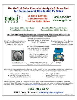 The OnGrid Solar Financial Analysis & Sales Tool
          for Commercial & Residential PV Sales

                                       A Time-Saving,
                                                                                         (866) 966-5577
                                       Comprehensive
                                     Tool for Solar Sales                                www.ongrid.net

           Helps Create & Close More Sales                          Calculates TOU Value with Shading
           Proves Payback for the Customer                         Prepares Rebate & Utility Docs Easily


     The OnGrid Solar Sales Tool Helps Commercial & Residential Salespeople:
                          (See www.ongrid.net for comprehensive lists of all details and options)

                                       Perform Multiple Solar Financial
Identify and Screen Hot Leads,         Analyses, option to generate a                 Develop Accurate Price Quotes,
 guide them successfully thru                Variety Of Proposals                         including all material,
   the entire sales process                                                           regulatory and job-site factors
                                       Fill out Closing Sales Paperwork
                                       and Documents (including CSI)
                                           with the touch of a button


                                           Size PV systems based on
                                           customer needs, incentive
                                            programs and site data


              Solar Pathfinder   ®         Upload shading device data for                      SunEye    ®

                                         accurate Time-of-Use value analysis



 Demonstrate the financial benefits of a solar electric system to your customer with customized calculations.
       Tailor and brand your printouts. Use them for direct presentations as your sales materials.

          PV System Size & Production                                     Financing & Cash Flow
          Current & Future Electric Bills                                 Resale Calculations & Graphics
          Cost, Rebate & Tax breakdowns                                   Rate of Return Calculations


The OnGrid Tool is offered on a subscription basis and is updated frequently with current Rate Schedules,
Incentive, Tax and Product information, and periodically with new tool features and benefits. Download the
free demo. Then, contact Andy Black at andy@ongrid.net or (866) 966-5577 to start closing more sales.


                            (866) 966-5577
                FREE Demo / Examples: www.ongrid.net/payback
                                                                                                                  2008 OnGrid Solar


                                                                                                    Net Annual
                                                                                                     Savings
 