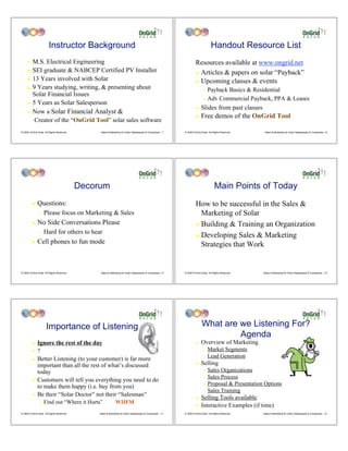 Instructor Background                                                                                     Handout Resource List
     !    M.S. Electrical Engineering                                                                               Resources available at www.ongrid.net
     !    SEI graduate & NABCEP Certified PV Installer                                                              ! Articles & papers on solar “Payback”
     !    13 Years involved with Solar                                                                              ! Upcoming classes & events
     !    9 Years studying, writing, & presenting about                                                                    " Payback Basics & Residential
          Solar Financial Issues
                                                                                                                           " Adv Commercial Payback, PPA & Leases
     !    5 Years as Solar Salesperson
                                                                                                                    !    Slides from past classes
     !    Now a Solar Financial Analyst &
                                                                                                                    !    Free demos of the OnGrid Tool
           Creator of the “OnGrid Tool” solar sales software
© 2009 OnGrid Solar, All Rights Reserved.        Sales & Marketing for Solar Salespeople & Companies - 7   © 2009 OnGrid Solar, All Rights Reserved.    Sales & Marketing for Solar Salespeople & Companies - 8




                                            Decorum                                                                                  Main Points of Today
         !    Questions:                                                                                            How to be successful in the Sales &
                "   Please focus on Marketing & Sales                                                                 Marketing of Solar
         !    No Side Conversations Please                                                                          ! Building & Training an Organization
                "   Hard for others to hear
                                                                                                                    ! Developing Sales & Marketing
         !    Cell phones to fun mode                                                                                 Strategies that Work


© 2009 OnGrid Solar, All Rights Reserved.        Sales & Marketing for Solar Salespeople & Companies - 9   © 2009 OnGrid Solar, All Rights Reserved.   Sales & Marketing for Solar Salespeople & Companies - 10




                      Importance of Listening                                                                             What are we Listening For?
                                                                                                                                   Agenda
         !    Ignore the rest of the day                                                                            !    Overview of Marketing
         !    ?                                                                                                            "   Market Segments
                                                                                                                           "   Lead Generation
         !    Better Listening (to your customer) is far more
              important than all the rest of what’s discussed                                                       !    Selling
              today                                                                                                        " Sales Organizations
                                                                                                                           " Sales Process
         !    Customers will tell you everything you need to do
                                                                                                                           " Proposal & Presentation Options
              to make them happy (i.e. buy from you)
                                                                                                                           " Sales Training
         !    Be their “Solar Doctor” not their “Salesman”
                                                                                                                    !    Selling Tools available
                "   Find out “Where it Hurts”                WIIFM
                                                                                                                    !    Interactive Examples (if time)
© 2009 OnGrid Solar, All Rights Reserved.       Sales & Marketing for Solar Salespeople & Companies - 11   © 2009 OnGrid Solar, All Rights Reserved.   Sales & Marketing for Solar Salespeople & Companies - 12
 