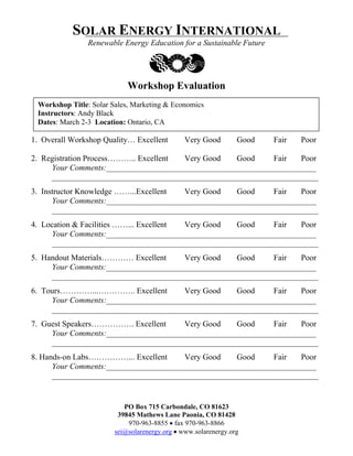 SOLAR ENERGY INTERNATIONAL
                Renewable Energy Education for a Sustainable Future




                            Workshop Evaluation
 Workshop Title: Solar Sales, Marketing & Economics
 Instructors: Andy Black
 Dates: March 2-3 Location: Ontario, CA

1. Overall Workshop Quality… Excellent         Very Good        Good   Fair   Poor

2. Registration Process……….. Excellent Very Good   Good     Fair   Poor
     Your Comments:____________________________________________________
     __________________________________________________________________
3. Instructor Knowledge ……...Excellent Very Good    Good     Fair   Poor
      Your Comments:____________________________________________________
      __________________________________________________________________
4. Location & Facilities ……... Excellent Very Good Good     Fair   Poor
     Your Comments:____________________________________________________
     __________________________________________________________________
5. Handout Materials………… Excellent    Very Good    Good     Fair   Poor
     Your Comments:____________________________________________________
     __________________________________________________________________
6. Tours…………...………….. Excellent       Very Good    Good     Fair   Poor
     Your Comments:____________________________________________________
     __________________________________________________________________
7. Guest Speakers……………. Excellent     Very Good    Good     Fair   Poor
     Your Comments:____________________________________________________
     __________________________________________________________________
8. Hands-on Labs……………... Excellent     Very Good    Good     Fair   Poor
      Your Comments:____________________________________________________
      __________________________________________________________________


                           PO Box 715 Carbondale, CO 81623
                         39845 Mathews Lane Paonia, CO 81428
                            970-963-8855 • fax 970-963-8866
                        sei@solarenergy.org • www.solarenergy.org
 