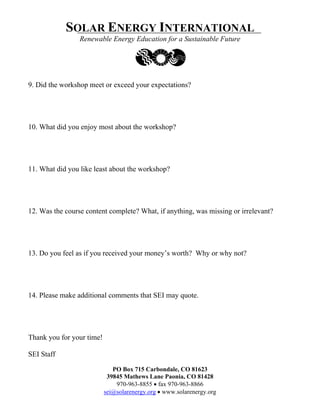 SOLAR ENERGY INTERNATIONAL
                 Renewable Energy Education for a Sustainable Future




9. Did the workshop meet or exceed your expectations?




10. What did you enjoy most about the workshop?




11. What did you like least about the workshop?




12. Was the course content complete? What, if anything, was missing or irrelevant?




13. Do you feel as if you received your money’s worth? Why or why not?




14. Please make additional comments that SEI may quote.




Thank you for your time!

SEI Staff

                              PO Box 715 Carbondale, CO 81623
                            39845 Mathews Lane Paonia, CO 81428
                               970-963-8855 • fax 970-963-8866
                           sei@solarenergy.org • www.solarenergy.org
 